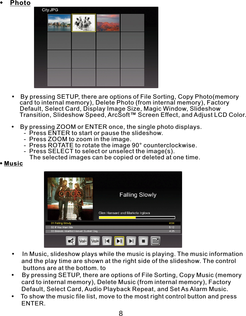   Photo      By pressing SETUP, there are options of File Sorting, Copy Photo(memory             card to internal memory), Delete Photo (from internal memory), Factory             Default, Select Card, Display Image Size, Magic Window, Slideshow             Transition, Slideshow Speed, ArcSoft™ Screen Effect, and Adjust LCD Color.         By pressing ZOOM or ENTER once, the single photo displays.    -  Press ENTER to start or pause the slideshow.    -  Press ZOOM to zoom in the image.    -  Press ROTATE to rotate the image 90° counterclockwise.    -  Press SELECT to select or unselect the image(s).           The selected images can be copied or deleted at one time.Music       In Music, slideshow plays while the music is playing. The music information             and the play time are shown at the right side of the slideshow. The control               buttons are at the bottom. to          By pressing SETUP, there are options of File Sorting, Copy Music (memory             card to internal memory), Delete Music (from internal memory), Factory              Default, Select Card, Audio Playback Repeat, and Set As Alarm Music.           To show the music file list, move to the most right control button and press              ENTER.8