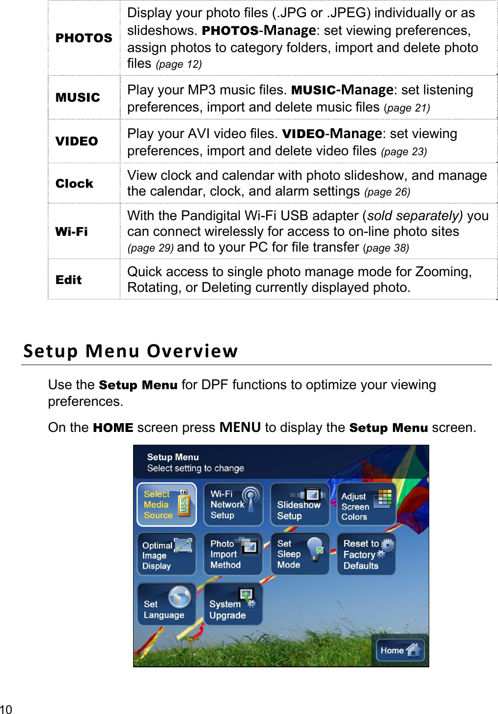 10 PHOTOS Display your photo files (.JPG or .JPEG) individually or as slideshows. PHOTOS-Manage: set viewing preferences, assign photos to category folders, import and delete photo files (page 12) MUSIC  Play your MP3 music files. MUSIC-Manage: set listening preferences, import and delete music files (page 21) VIDEO  Play your AVI video files. VIDEO-Manage: set viewing preferences, import and delete video files (page 23) Clock  View clock and calendar with photo slideshow, and manage the calendar, clock, and alarm settings (page 26) Wi-Fi With the Pandigital Wi-Fi USB adapter (sold separately) you can connect wirelessly for access to on-line photo sites (page 29) and to your PC for file transfer (page 38) Edit  Quick access to single photo manage mode for Zooming, Rotating, or Deleting currently displayed photo.  Setup Menu Overview Use the Setup Menu for DPF functions to optimize your viewing preferences.  On the HOME screen press MENU to display the Setup Menu screen.  