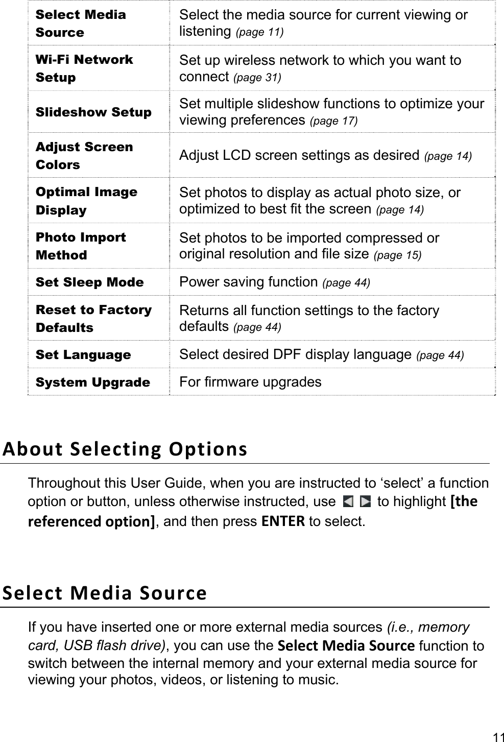 11 Select Media Source Select the media source for current viewing or listening (page 11) Wi-Fi Network Setup Set up wireless network to which you want to connect (page 31) Slideshow Setup  Set multiple slideshow functions to optimize your viewing preferences (page 17) Adjust Screen Colors  Adjust LCD screen settings as desired (page 14) Optimal Image Display Set photos to display as actual photo size, or optimized to best fit the screen (page 14) Photo Import Method Set photos to be imported compressed or original resolution and file size (page 15) Set Sleep Mode  Power saving function (page 44) Reset to Factory Defaults Returns all function settings to the factory defaults (page 44) Set Language  Select desired DPF display language (page 44) System Upgrade  For firmware upgrades  About Selecting Options Throughout this User Guide, when you are instructed to ‘select’ a function option or button, unless otherwise instructed, use    to highlight [the referenced option], and then press ENTER to select.  Select Media Source If you have inserted one or more external media sources (i.e., memory card, USB flash drive), you can use the Select Media Source function to switch between the internal memory and your external media source for viewing your photos, videos, or listening to music. 