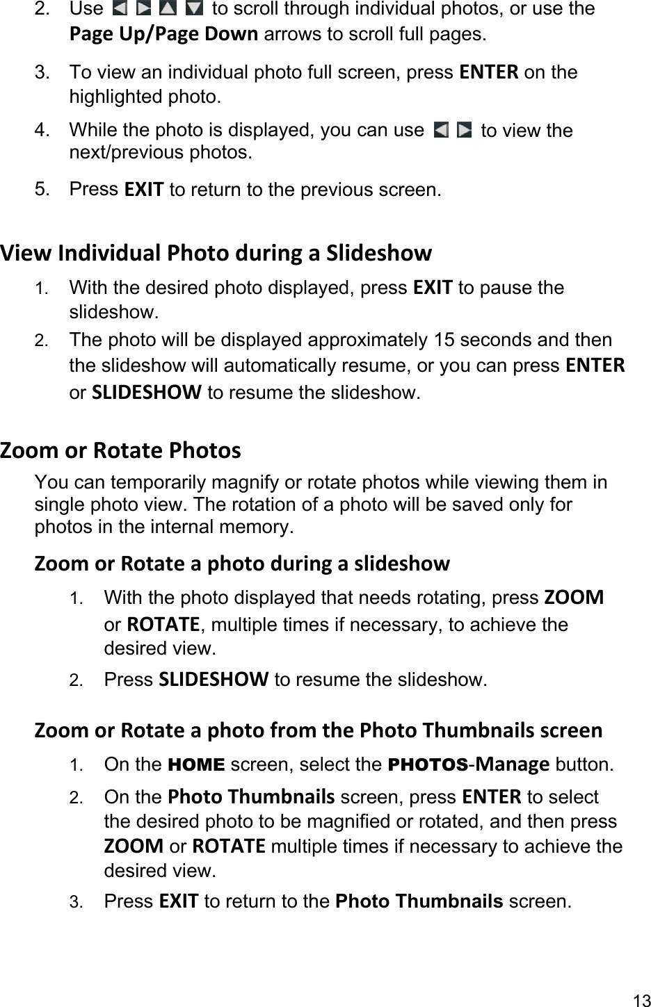13 2. Use         to scroll through individual photos, or use the Page Up/Page Down arrows to scroll full pages. 3.  To view an individual photo full screen, press ENTER on the highlighted photo. 4.  While the photo is displayed, you can use    to view the next/previous photos. 5. Press EXIT to return to the previous screen.  View Individual Photo during a Slideshow 1.  With the desired photo displayed, press EXIT to pause the slideshow.  2.  The photo will be displayed approximately 15 seconds and then the slideshow will automatically resume, or you can press ENTER or SLIDESHOW to resume the slideshow.  Zoom or Rotate Photos You can temporarily magnify or rotate photos while viewing them in single photo view. The rotation of a photo will be saved only for photos in the internal memory. Zoom or Rotate a photo during a slideshow 1.  With the photo displayed that needs rotating, press ZOOM or ROTATE, multiple times if necessary, to achieve the desired view. 2.  Press SLIDESHOW to resume the slideshow.  Zoom or Rotate a photo from the Photo Thumbnails screen 1.  On the HOME screen, select the PHOTOS-Manage button. 2.  On the Photo Thumbnails screen, press ENTER to select the desired photo to be magnified or rotated, and then press ZOOM or ROTATE multiple times if necessary to achieve the desired view. 3.  Press EXIT to return to the Photo Thumbnails screen. 