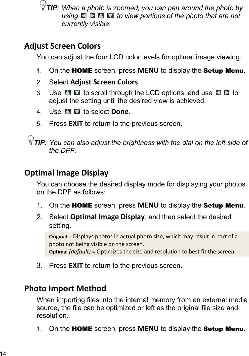 14 TIP: When a photo is zoomed, you can pan around the photo by using         to view portions of the photo that are not currently visible.  Adjust Screen Colors You can adjust the four LCD color levels for optimal image viewing.   1.  On the HOME screen, press MENU to display the Setup Menu. 2.  Select Adjust Screen Colors. 3.  Use   to scroll through the LCD options, and use     to adjust the setting until the desired view is achieved. 4.  Use   to select Done. 5.  Press EXIT to return to the previous screen. TIP: You can also adjust the brightness with the dial on the left side of the DPF.  Optimal Image Display You can choose the desired display mode for displaying your photos on the DPF as follows: 1. On the HOME screen, press MENU to display the Setup Menu. 2. Select Optimal Image Display, and then select the desired setting. Original = Displays photos in actual photo size, which may result in part of a photo not being visible on the screen. Optimal (default) = Optimizes the size and resolution to best fit the screen 3. Press EXIT to return to the previous screen.  Photo Import Method When importing files into the internal memory from an external media source, the file can be optimized or left as the original file size and resolution. 1.  On the HOME screen, press MENU to display the Setup Menu. 