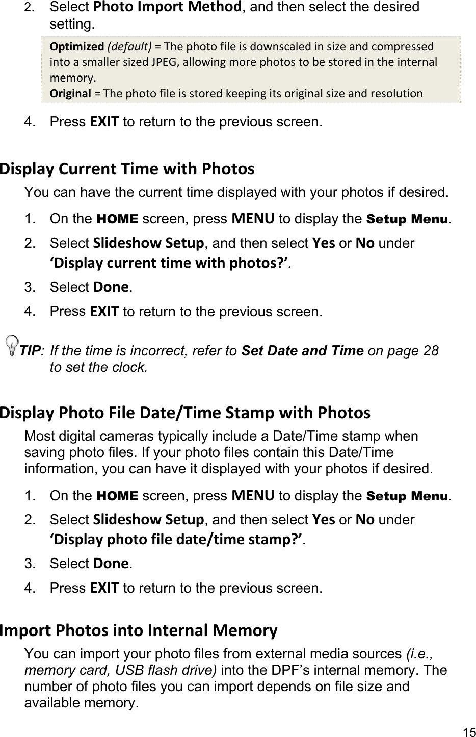 15 2.  Select Photo Import Method, and then select the desired setting. Optimized (default) = The photo file is downscaled in size and compressed into a smaller sized JPEG, allowing more photos to be stored in the internal memory. Original = The photo file is stored keeping its original size and resolution 4. Press EXIT to return to the previous screen.  Display Current Time with Photos You can have the current time displayed with your photos if desired. 1. On the HOME screen, press MENU to display the Setup Menu. 2. Select Slideshow Setup, and then select Yes or No under ‘Display current time with photos?’. 3. Select Done. 4. Press EXIT to return to the previous screen. TIP: If the time is incorrect, refer to Set Date and Time on page 28 to set the clock.  Display Photo File Date/Time Stamp with Photos Most digital cameras typically include a Date/Time stamp when saving photo files. If your photo files contain this Date/Time information, you can have it displayed with your photos if desired. 1. On the HOME screen, press MENU to display the Setup Menu. 2. Select Slideshow Setup, and then select Yes or No under ‘Display photo file date/time stamp?’. 3. Select Done. 4. Press EXIT to return to the previous screen.  Import Photos into Internal Memory You can import your photo files from external media sources (i.e., memory card, USB flash drive) into the DPF’s internal memory. The number of photo files you can import depends on file size and available memory. 