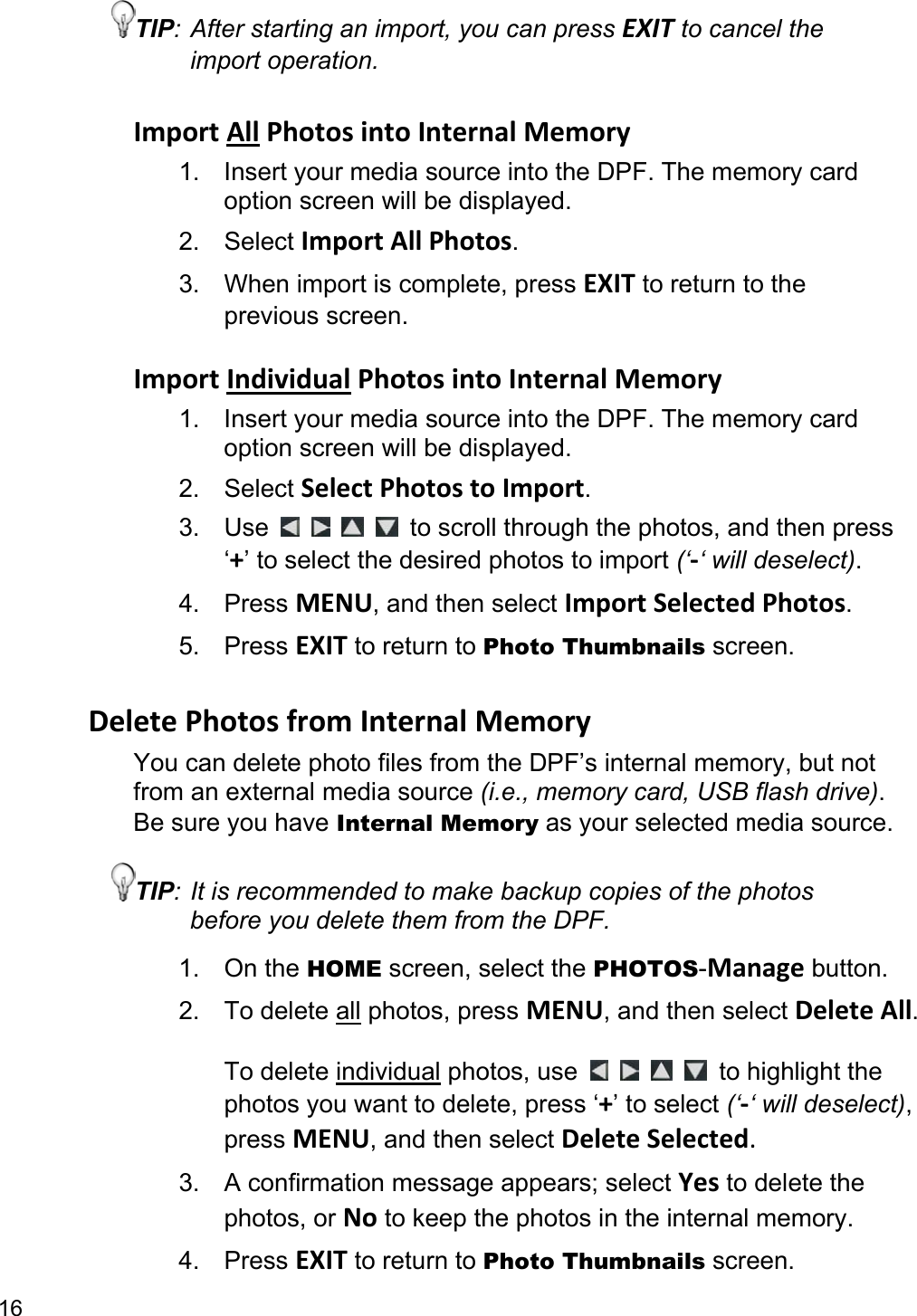 16 TIP: After starting an import, you can press EXIT to cancel the import operation.  Import All Photos into Internal Memory 1.  Insert your media source into the DPF. The memory card option screen will be displayed. 2. Select Import All Photos. 3. When import is complete, press EXIT to return to the previous screen.  Import Individual Photos into Internal Memory 1.  Insert your media source into the DPF. The memory card option screen will be displayed. 2. Select Select Photos to Import. 3. Use         to scroll through the photos, and then press ‘+’ to select the desired photos to import (‘-‘ will deselect). 4. Press MENU, and then select Import Selected Photos. 5. Press EXIT to return to Photo Thumbnails screen.  Delete Photos from Internal Memory You can delete photo files from the DPF’s internal memory, but not from an external media source (i.e., memory card, USB flash drive). Be sure you have Internal Memory as your selected media source. TIP: It is recommended to make backup copies of the photos before you delete them from the DPF. 1. On the HOME screen, select the PHOTOS-Manage button. 2. To delete all photos, press MENU, and then select Delete All.  To delete individual photos, use         to highlight the photos you want to delete, press ‘+’ to select (‘-‘ will deselect), press MENU, and then select Delete Selected. 3.  A confirmation message appears; select Yes to delete the photos, or No to keep the photos in the internal memory. 4. Press EXIT to return to Photo Thumbnails screen. 