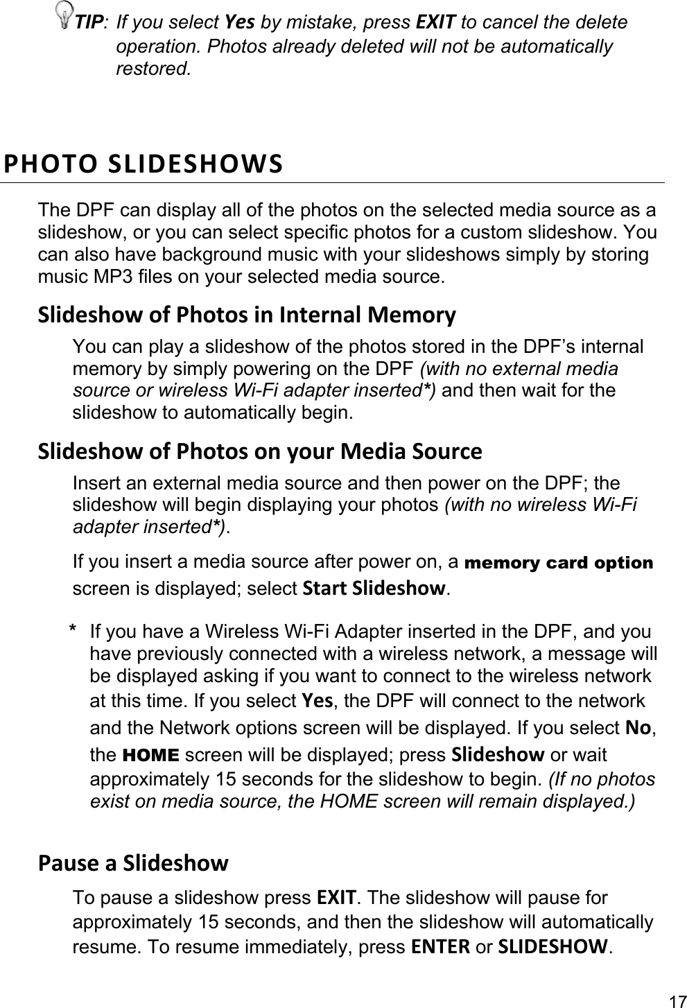 17 TIP: If you select Yes by mistake, press EXIT to cancel the delete operation. Photos already deleted will not be automatically restored.  PHOTO SLIDESHOWS The DPF can display all of the photos on the selected media source as a slideshow, or you can select specific photos for a custom slideshow. You can also have background music with your slideshows simply by storing music MP3 files on your selected media source. Slideshow of Photos in Internal Memory You can play a slideshow of the photos stored in the DPF’s internal memory by simply powering on the DPF (with no external media source or wireless Wi-Fi adapter inserted*) and then wait for the slideshow to automatically begin. Slideshow of Photos on your Media Source Insert an external media source and then power on the DPF; the slideshow will begin displaying your photos (with no wireless Wi-Fi adapter inserted*). If you insert a media source after power on, a memory card option screen is displayed; select Start Slideshow. *  If you have a Wireless Wi-Fi Adapter inserted in the DPF, and you have previously connected with a wireless network, a message will be displayed asking if you want to connect to the wireless network at this time. If you select Yes, the DPF will connect to the network and the Network options screen will be displayed. If you select No, the HOME screen will be displayed; press Slideshow or wait approximately 15 seconds for the slideshow to begin. (If no photos exist on media source, the HOME screen will remain displayed.)  Pause a Slideshow To pause a slideshow press EXIT. The slideshow will pause for approximately 15 seconds, and then the slideshow will automatically resume. To resume immediately, press ENTER or SLIDESHOW. 