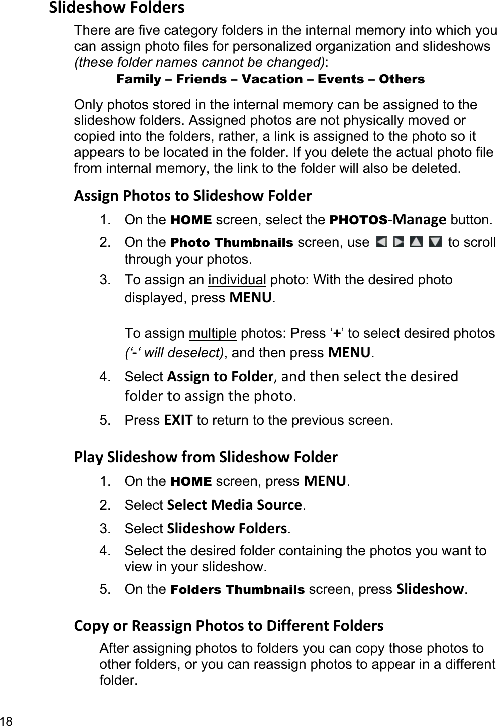 18 Slideshow Folders There are five category folders in the internal memory into which you can assign photo files for personalized organization and slideshows (these folder names cannot be changed):       Family – Friends – Vacation – Events – Others Only photos stored in the internal memory can be assigned to the slideshow folders. Assigned photos are not physically moved or copied into the folders, rather, a link is assigned to the photo so it appears to be located in the folder. If you delete the actual photo file from internal memory, the link to the folder will also be deleted. Assign Photos to Slideshow Folder 1. On the HOME screen, select the PHOTOS-Manage button. 2. On the Photo Thumbnails screen, use         to scroll through your photos. 3. To assign an individual photo: With the desired photo displayed, press MENU.  To assign multiple photos: Press ‘+’ to select desired photos (‘-‘ will deselect), and then press MENU. 4. Select Assign to Folder, and then select the desired folder to assign the photo. 5. Press EXIT to return to the previous screen.  Play Slideshow from Slideshow Folder 1. On the HOME screen, press MENU. 2. Select Select Media Source. 3. Select Slideshow Folders. 4.  Select the desired folder containing the photos you want to view in your slideshow.   5. On the Folders Thumbnails screen, press Slideshow.  Copy or Reassign Photos to Different Folders After assigning photos to folders you can copy those photos to other folders, or you can reassign photos to appear in a different folder. 