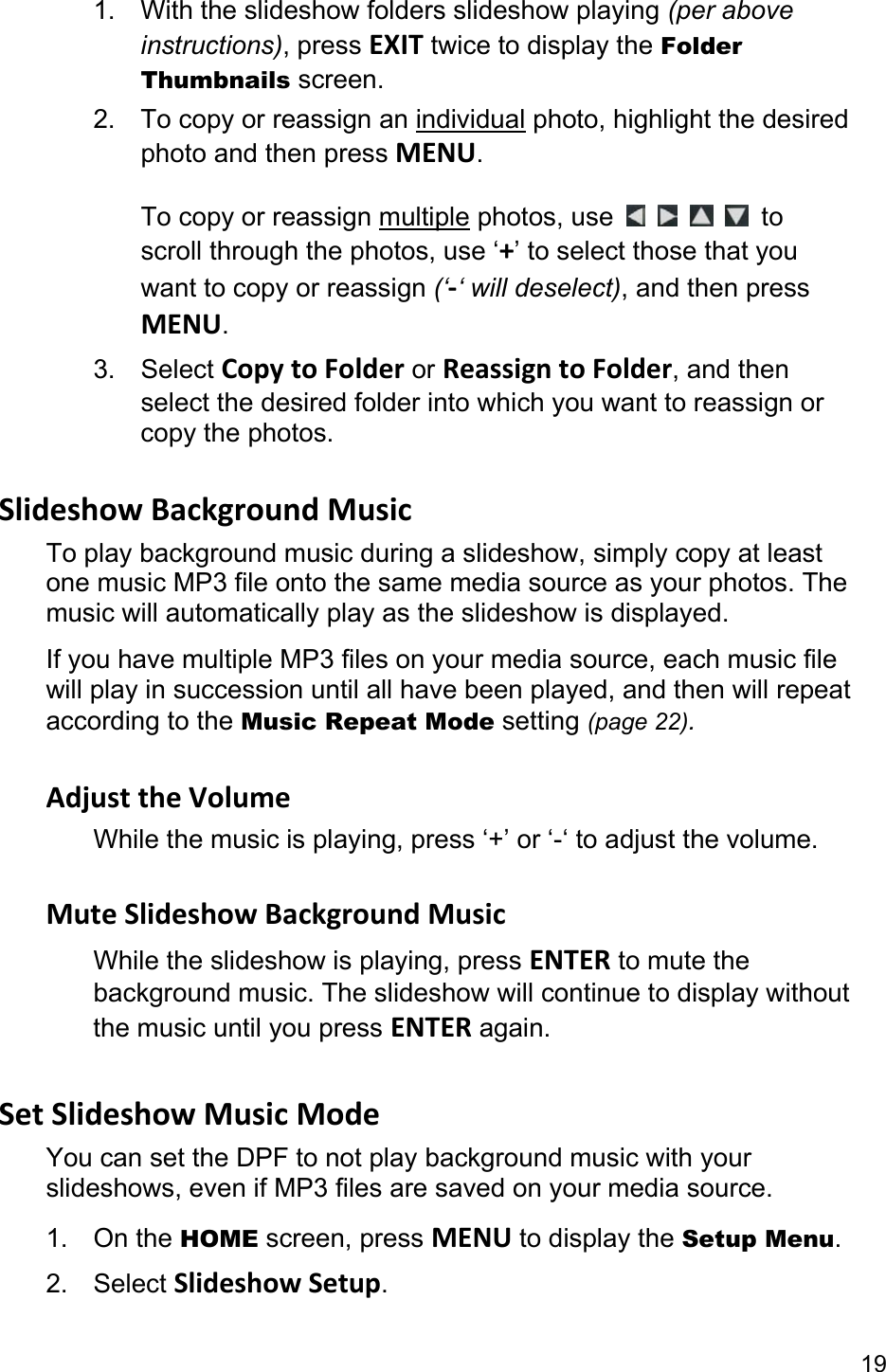 19 1.  With the slideshow folders slideshow playing (per above instructions), press EXIT twice to display the Folder Thumbnails screen. 2.  To copy or reassign an individual photo, highlight the desired photo and then press MENU.  To copy or reassign multiple photos, use      to scroll through the photos, use ‘+’ to select those that you want to copy or reassign (‘-‘ will deselect), and then press MENU. 3. Select Copy to Folder or Reassign to Folder, and then select the desired folder into which you want to reassign or copy the photos.  Slideshow Background Music To play background music during a slideshow, simply copy at least one music MP3 file onto the same media source as your photos. The music will automatically play as the slideshow is displayed. If you have multiple MP3 files on your media source, each music file will play in succession until all have been played, and then will repeat according to the Music Repeat Mode setting (page 22).  Adjust the Volume While the music is playing, press ‘+’ or ‘-‘ to adjust the volume.  Mute Slideshow Background Music While the slideshow is playing, press ENTER to mute the background music. The slideshow will continue to display without the music until you press ENTER again.  Set Slideshow Music Mode You can set the DPF to not play background music with your slideshows, even if MP3 files are saved on your media source. 1. On the HOME screen, press MENU to display the Setup Menu. 2. Select Slideshow Setup. 