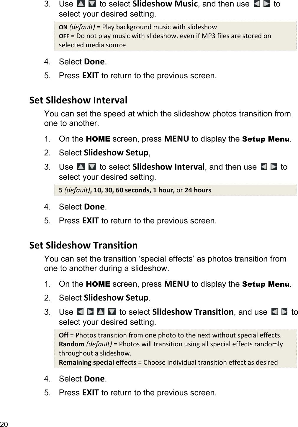 20 3. Use    to select Slideshow Music, and then use    to select your desired setting. ON (default) = Play background music with slideshow OFF = Do not play music with slideshow, even if MP3 files are stored on selected media source 4. Select Done. 5. Press EXIT to return to the previous screen.  Set Slideshow Interval You can set the speed at which the slideshow photos transition from one to another.   1. On the HOME screen, press MENU to display the Setup Menu. 2. Select Slideshow Setup,  3. Use    to select Slideshow Interval, and then use    to select your desired setting. 5 (default), 10, 30, 60 seconds, 1 hour, or 24 hours 4. Select Done. 5. Press EXIT to return to the previous screen.  Set Slideshow Transition You can set the transition ‘special effects’ as photos transition from one to another during a slideshow. 1. On the HOME screen, press MENU to display the Setup Menu. 2. Select Slideshow Setup. 3. Use         to select Slideshow Transition, and use    to select your desired setting. Off = Photos transition from one photo to the next without special effects. Random (default) = Photos will transition using all special effects randomly throughout a slideshow. Remaining special effects = Choose individual transition effect as desired 4. Select Done. 5. Press EXIT to return to the previous screen.  