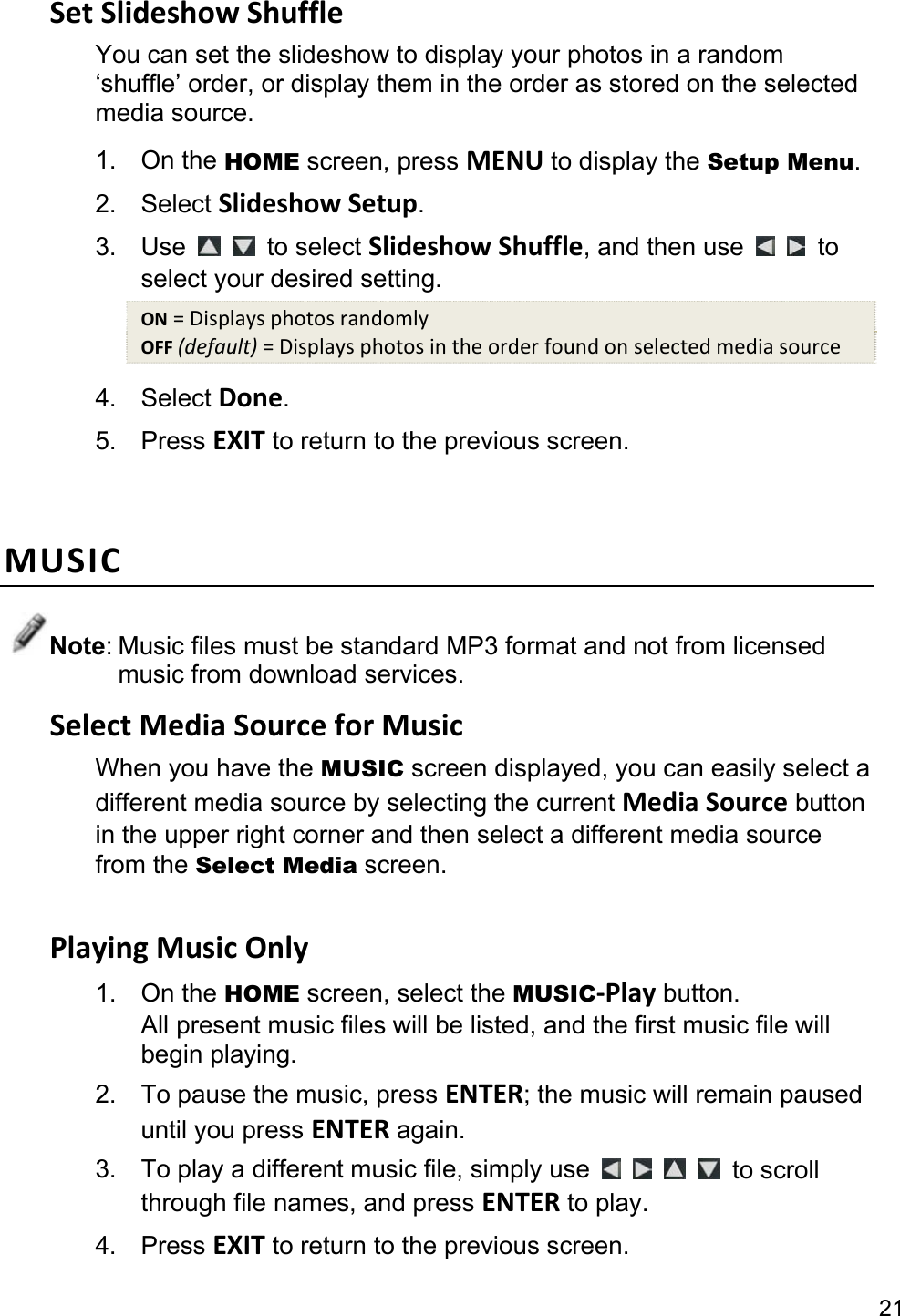 21 Set Slideshow Shuffle You can set the slideshow to display your photos in a random ‘shuffle’ order, or display them in the order as stored on the selected media source. 1. On the HOME screen, press MENU to display the Setup Menu. 2. Select Slideshow Setup. 3. Use    to select Slideshow Shuffle, and then use    to select your desired setting. ON = Displays photos randomly OFF (default) = Displays photos in the order found on selected media source 4. Select Done. 5. Press EXIT to return to the previous screen.  MUSIC Note: Music files must be standard MP3 format and not from licensed music from download services. Select Media Source for Music When you have the MUSIC screen displayed, you can easily select a different media source by selecting the current Media Source button in the upper right corner and then select a different media source from the Select Media screen.  Playing Music Only 1. On the HOME screen, select the MUSIC-Play button. All present music files will be listed, and the first music file will begin playing. 2.  To pause the music, press ENTER; the music will remain paused until you press ENTER again. 3.  To play a different music file, simply use      to scroll through file names, and press ENTER to play. 4. Press EXIT to return to the previous screen. 