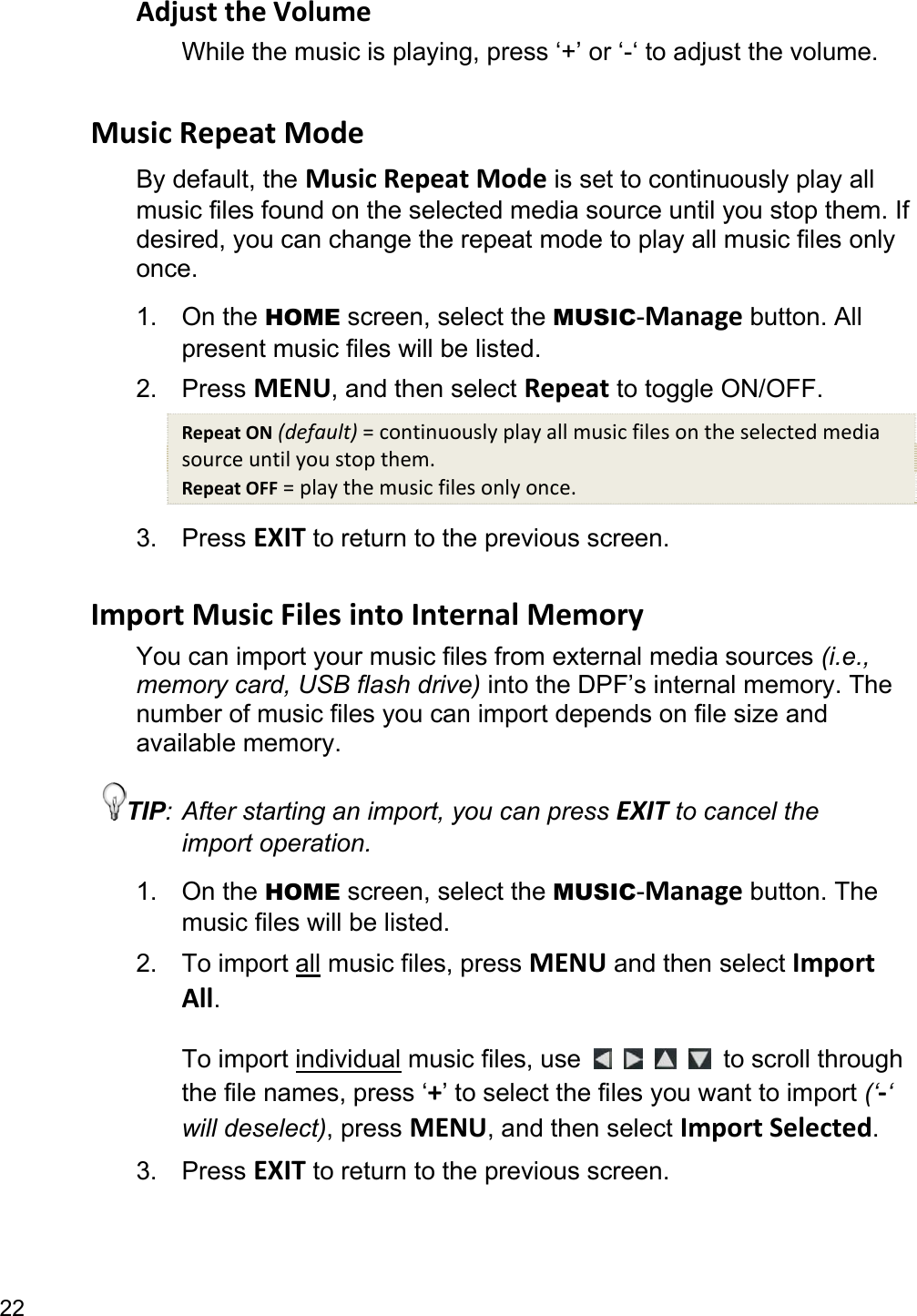 22 Adjust the Volume While the music is playing, press ‘+’ or ‘-‘ to adjust the volume.  Music Repeat Mode By default, the Music Repeat Mode is set to continuously play all music files found on the selected media source until you stop them. If desired, you can change the repeat mode to play all music files only once. 1. On the HOME screen, select the MUSIC-Manage button. All present music files will be listed. 2. Press MENU, and then select Repeat to toggle ON/OFF. Repeat ON (default) = continuously play all music files on the selected media source until you stop them. Repeat OFF = play the music files only once. 3. Press EXIT to return to the previous screen.  Import Music Files into Internal Memory You can import your music files from external media sources (i.e., memory card, USB flash drive) into the DPF’s internal memory. The number of music files you can import depends on file size and available memory. TIP: After starting an import, you can press EXIT to cancel the import operation. 1. On the HOME screen, select the MUSIC-Manage button. The music files will be listed. 2. To import all music files, press MENU and then select Import All.  To import individual music files, use         to scroll through the file names, press ‘+’ to select the files you want to import (‘-‘ will deselect), press MENU, and then select Import Selected. 3. Press EXIT to return to the previous screen.  