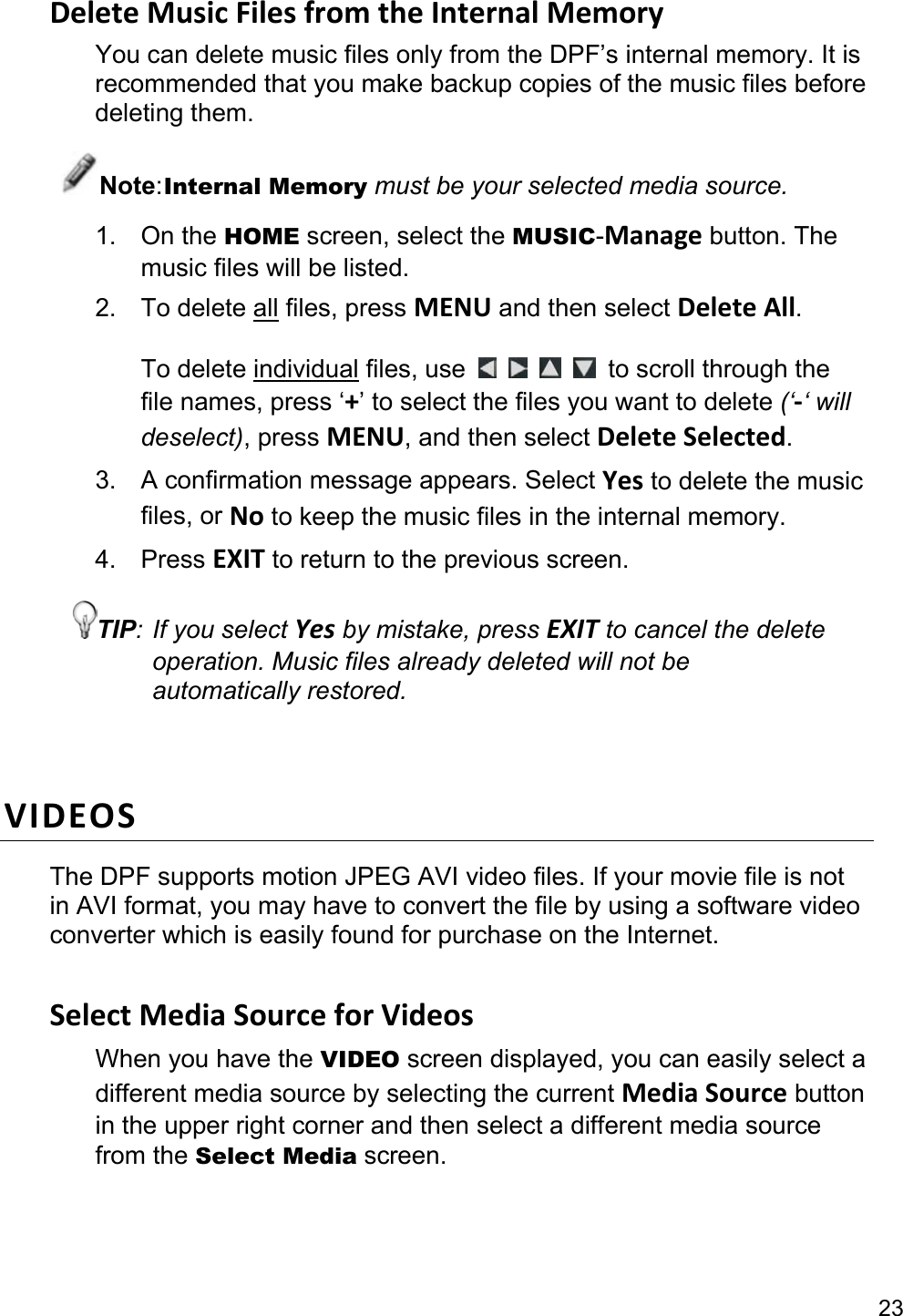 23 Delete Music Files from the Internal Memory You can delete music files only from the DPF’s internal memory. It is recommended that you make backup copies of the music files before deleting them. Note: Internal Memory must be your selected media source. 1. On the HOME screen, select the MUSIC-Manage button. The music files will be listed.   2. To delete all files, press MENU and then select Delete All.  To delete individual files, use      to scroll through the file names, press ‘+’ to select the files you want to delete (‘-‘ will deselect), press MENU, and then select Delete Selected. 3.  A confirmation message appears. Select Yes to delete the music files, or No to keep the music files in the internal memory. 4. Press EXIT to return to the previous screen. TIP: If you select Yes by mistake, press EXIT to cancel the delete operation. Music files already deleted will not be automatically restored.  VIDEOS The DPF supports motion JPEG AVI video files. If your movie file is not in AVI format, you may have to convert the file by using a software video converter which is easily found for purchase on the Internet.  Select Media Source for Videos When you have the VIDEO screen displayed, you can easily select a different media source by selecting the current Media Source button in the upper right corner and then select a different media source from the Select Media screen. 