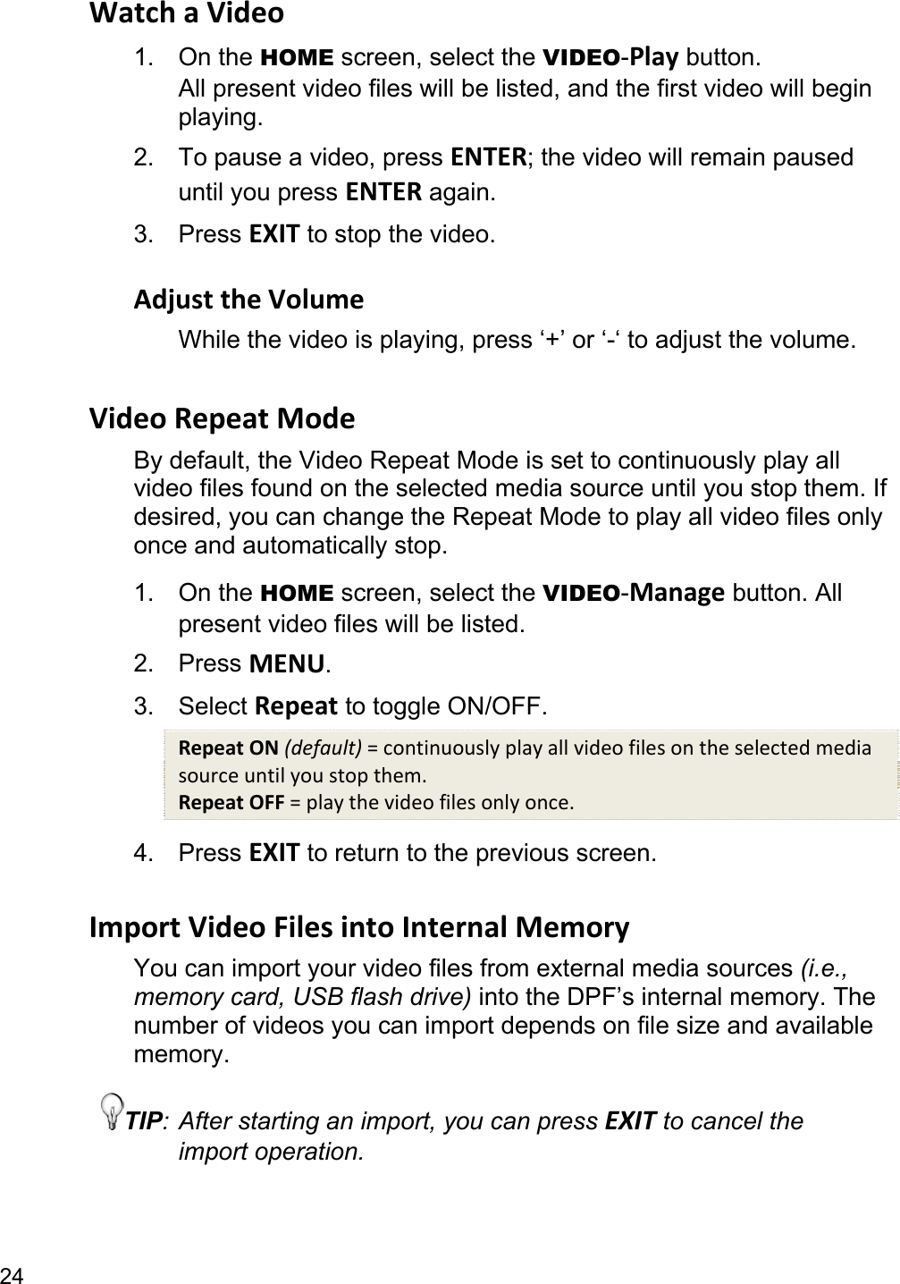 24 Watch a Video 1. On the HOME screen, select the VIDEO-Play button. All present video files will be listed, and the first video will begin playing. 2.  To pause a video, press ENTER; the video will remain paused until you press ENTER again. 3. Press EXIT to stop the video.  Adjust the Volume While the video is playing, press ‘+’ or ‘-‘ to adjust the volume.  Video Repeat Mode By default, the Video Repeat Mode is set to continuously play all video files found on the selected media source until you stop them. If desired, you can change the Repeat Mode to play all video files only once and automatically stop. 1. On the HOME screen, select the VIDEO-Manage button. All present video files will be listed. 2. Press MENU. 3. Select Repeat to toggle ON/OFF. Repeat ON (default) = continuously play all video files on the selected media source until you stop them. Repeat OFF = play the video files only once. 4. Press EXIT to return to the previous screen.  Import Video Files into Internal Memory You can import your video files from external media sources (i.e., memory card, USB flash drive) into the DPF’s internal memory. The number of videos you can import depends on file size and available memory. TIP: After starting an import, you can press EXIT to cancel the import operation. 