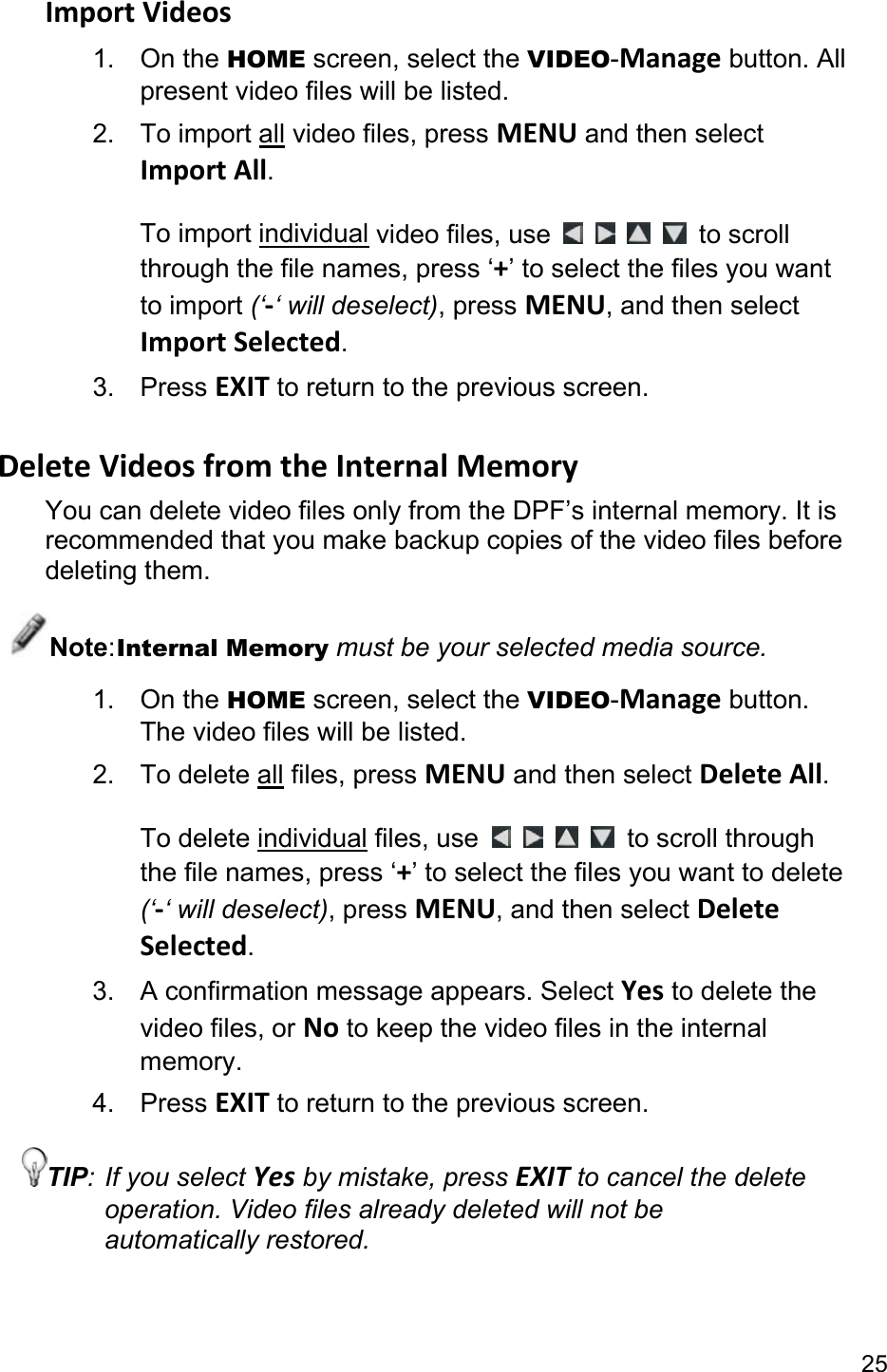 25 Import Videos 1. On the HOME screen, select the VIDEO-Manage button. All present video files will be listed. 2. To import all video files, press MENU and then select Import All.  To import individual video files, use         to scroll through the file names, press ‘+’ to select the files you want to import (‘-‘ will deselect), press MENU, and then select Import Selected. 3. Press EXIT to return to the previous screen.  Delete Videos from the Internal Memory You can delete video files only from the DPF’s internal memory. It is recommended that you make backup copies of the video files before deleting them. Note: Internal Memory must be your selected media source. 1. On the HOME screen, select the VIDEO-Manage button. The video files will be listed. 2. To delete all files, press MENU and then select Delete All.  To delete individual files, use      to scroll through the file names, press ‘+’ to select the files you want to delete (‘-‘ will deselect), press MENU, and then select Delete Selected. 3.  A confirmation message appears. Select Yes to delete the video files, or No to keep the video files in the internal memory. 4. Press EXIT to return to the previous screen. TIP: If you select Yes by mistake, press EXIT to cancel the delete operation. Video files already deleted will not be automatically restored.  