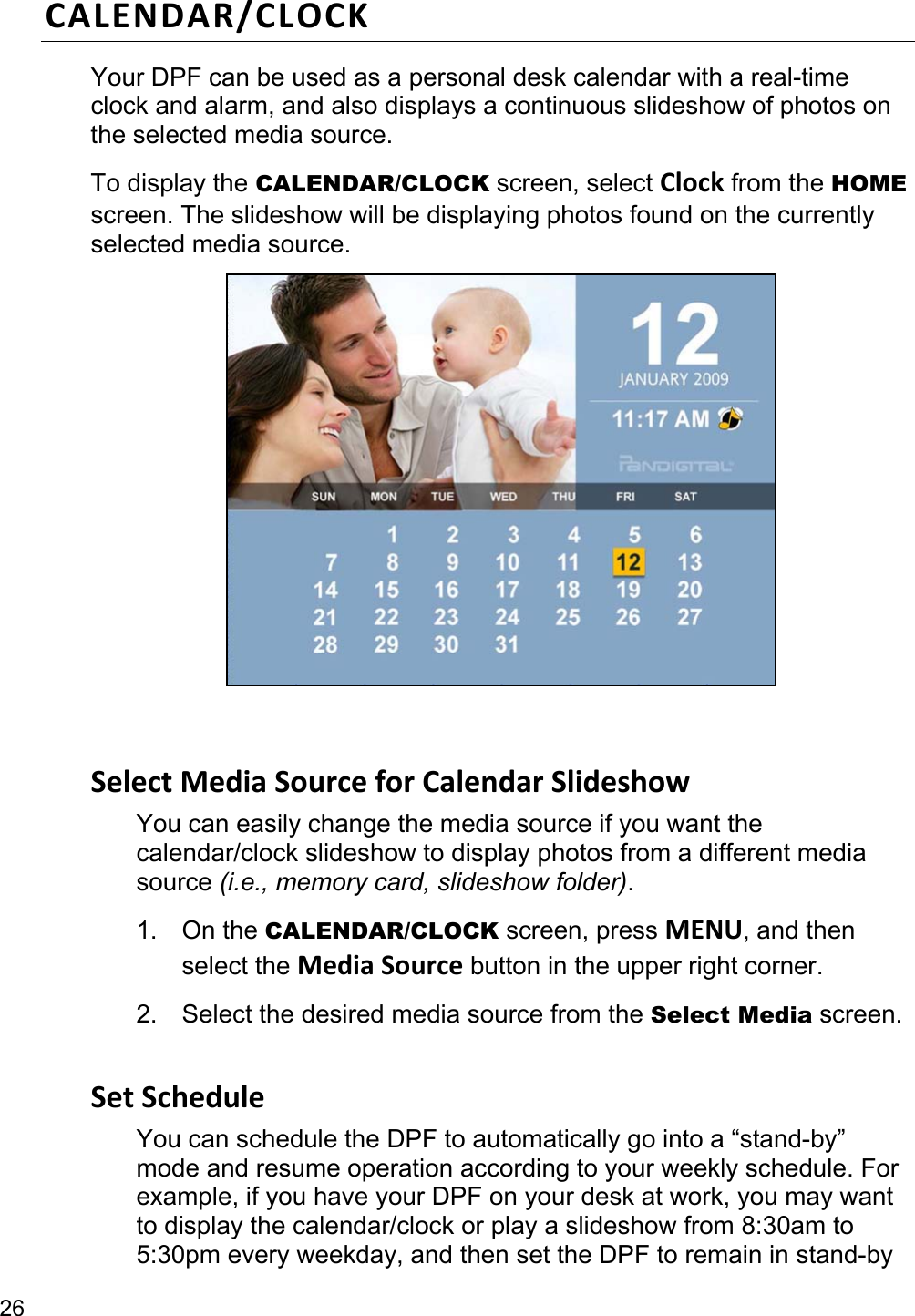 26 CALENDAR/CLOCK Your DPF can be used as a personal desk calendar with a real-time clock and alarm, and also displays a continuous slideshow of photos on the selected media source. To display the CALENDAR/CLOCK screen, select Clock from the HOME screen. The slideshow will be displaying photos found on the currently selected media source.    Select Media Source for Calendar Slideshow You can easily change the media source if you want the calendar/clock slideshow to display photos from a different media source (i.e., memory card, slideshow folder). 1. On the CALENDAR/CLOCK screen, press MENU, and then select the Media Source button in the upper right corner. 2. Select the desired media source from the Select Media screen.  Set Schedule You can schedule the DPF to automatically go into a “stand-by” mode and resume operation according to your weekly schedule. For example, if you have your DPF on your desk at work, you may want to display the calendar/clock or play a slideshow from 8:30am to 5:30pm every weekday, and then set the DPF to remain in stand-by 