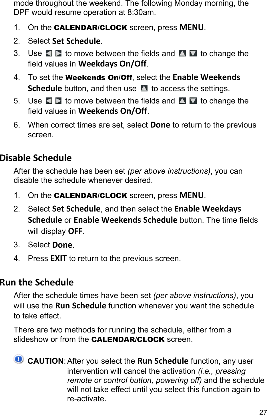27 mode throughout the weekend. The following Monday morning, the DPF would resume operation at 8:30am. 1. On the CALENDAR/CLOCK screen, press MENU. 2. Select Set Schedule. 3. Use     to move between the fields and    to change the field values in Weekdays On/Off. 4. To set the Weekends On/Off, select the Enable Weekends Schedule button, and then use    to access the settings. 5. Use     to move between the fields and    to change the field values in Weekends On/Off. 6.  When correct times are set, select Done to return to the previous screen.  Disable Schedule After the schedule has been set (per above instructions), you can disable the schedule whenever desired. 1. On the CALENDAR/CLOCK screen, press MENU. 2. Select Set Schedule, and then select the Enable Weekdays Schedule or Enable Weekends Schedule button. The time fields will display OFF. 3. Select Done. 4. Press EXIT to return to the previous screen.  Run the Schedule After the schedule times have been set (per above instructions), you will use the Run Schedule function whenever you want the schedule to take effect. There are two methods for running the schedule, either from a slideshow or from the CALENDAR/CLOCK screen.  CAUTION: After you select the Run Schedule function, any user intervention will cancel the activation (i.e., pressing remote or control button, powering off) and the schedule will not take effect until you select this function again to re-activate. 