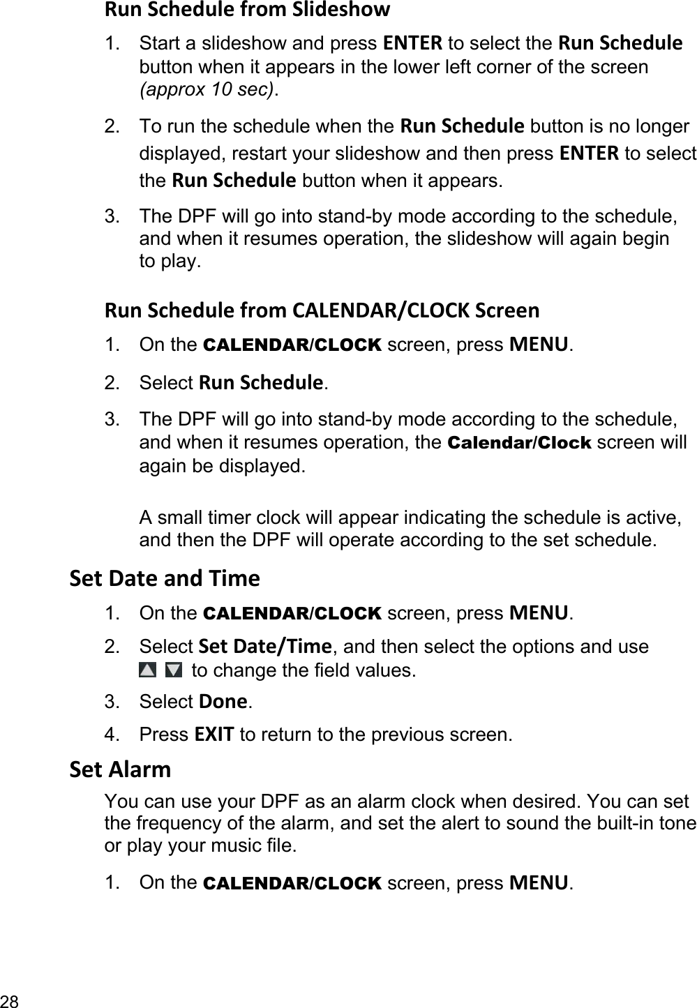 28 Run Schedule from Slideshow 1.  Start a slideshow and press ENTER to select the Run Schedule button when it appears in the lower left corner of the screen (approx 10 sec). 2.  To run the schedule when the Run Schedule button is no longer displayed, restart your slideshow and then press ENTER to select the Run Schedule button when it appears. 3.  The DPF will go into stand-by mode according to the schedule, and when it resumes operation, the slideshow will again begin to play.  Run Schedule from CALENDAR/CLOCK Screen 1. On the CALENDAR/CLOCK screen, press MENU. 2. Select Run Schedule. 3.  The DPF will go into stand-by mode according to the schedule, and when it resumes operation, the Calendar/Clock screen will again be displayed.  A small timer clock will appear indicating the schedule is active, and then the DPF will operate according to the set schedule. Set Date and Time 1. On the CALENDAR/CLOCK screen, press MENU. 2. Select Set Date/Time, and then select the options and use   to change the field values. 3. Select Done. 4. Press EXIT to return to the previous screen. Set Alarm You can use your DPF as an alarm clock when desired. You can set the frequency of the alarm, and set the alert to sound the built-in tone or play your music file. 1. On the CALENDAR/CLOCK screen, press MENU. 