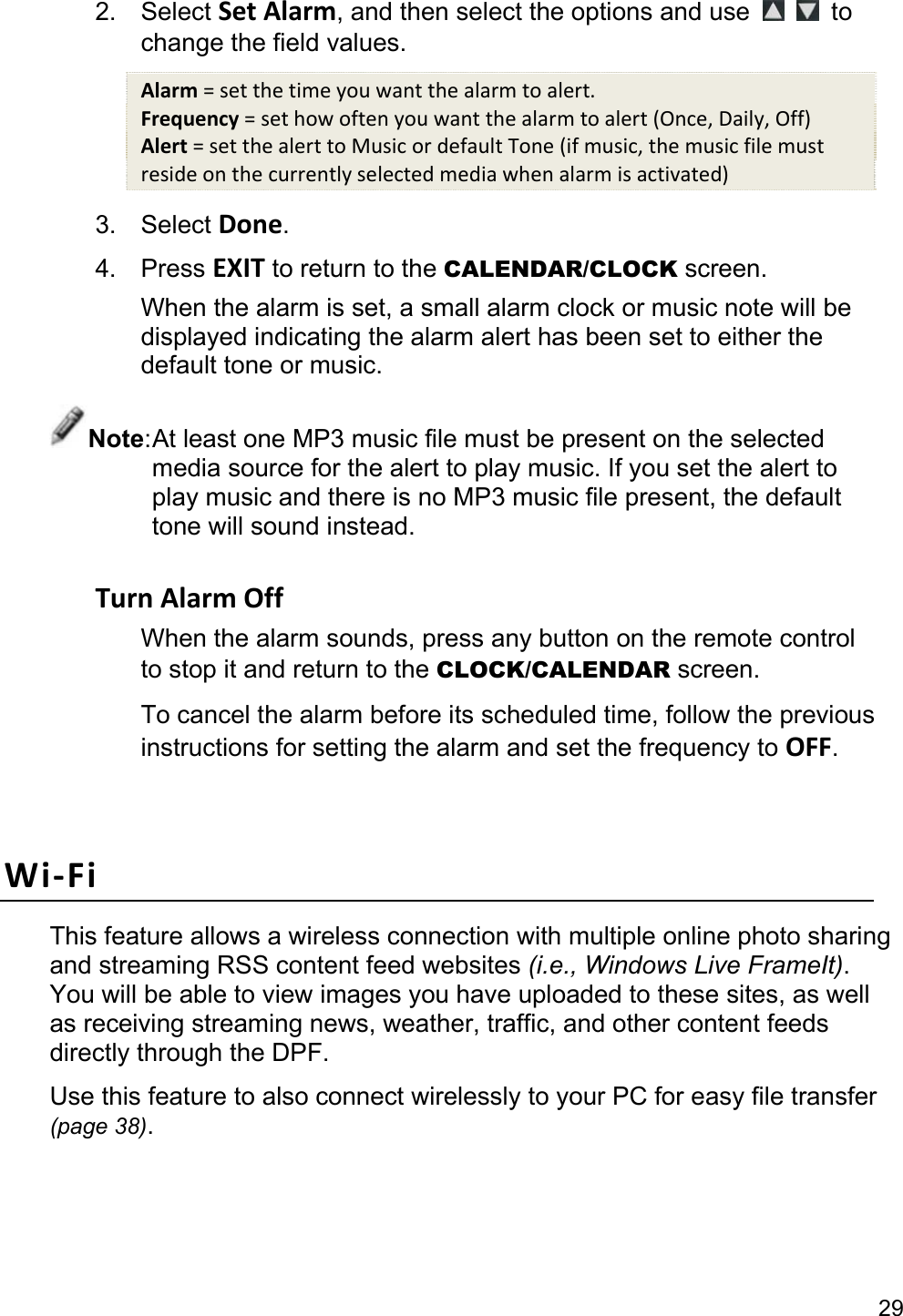 29 2. Select Set Alarm, and then select the options and use    to change the field values. Alarm = set the time you want the alarm to alert. Frequency = set how often you want the alarm to alert (Once, Daily, Off) Alert = set the alert to Music or default Tone (if music, the music file must reside on the currently selected media when alarm is activated) 3. Select Done. 4. Press EXIT to return to the CALENDAR/CLOCK screen. When the alarm is set, a small alarm clock or music note will be displayed indicating the alarm alert has been set to either the default tone or music. Note: At least one MP3 music file must be present on the selected media source for the alert to play music. If you set the alert to play music and there is no MP3 music file present, the default tone will sound instead.  Turn Alarm Off When the alarm sounds, press any button on the remote control to stop it and return to the CLOCK/CALENDAR screen. To cancel the alarm before its scheduled time, follow the previous instructions for setting the alarm and set the frequency to OFF.  Wi-Fi This feature allows a wireless connection with multiple online photo sharing and streaming RSS content feed websites (i.e., Windows Live FrameIt). You will be able to view images you have uploaded to these sites, as well as receiving streaming news, weather, traffic, and other content feeds directly through the DPF. Use this feature to also connect wirelessly to your PC for easy file transfer (page 38).  