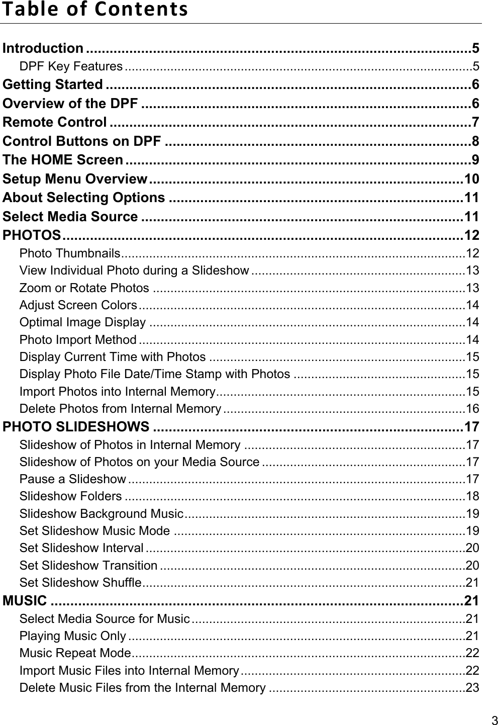 3 Table of Contents Introduction .................................................................................................. 5 DPF Key Features ................................................................................................... 5 Getting Started ............................................................................................. 6 Overview of the DPF .................................................................................... 6 Remote Control ............................................................................................ 7 Control Buttons on DPF .............................................................................. 8 The HOME Screen ........................................................................................ 9 Setup Menu Overview ................................................................................ 10 About Selecting Options ........................................................................... 11 Select Media Source .................................................................................. 11 PHOTOS ...................................................................................................... 12 Photo Thumbnails .................................................................................................. 12 View Individual Photo during a Slideshow ............................................................. 13 Zoom or Rotate Photos ......................................................................................... 13 Adjust Screen Colors ............................................................................................. 14 Optimal Image Display .......................................................................................... 14 Photo Import Method ............................................................................................. 14 Display Current Time with Photos ......................................................................... 15 Display Photo File Date/Time Stamp with Photos ................................................. 15 Import Photos into Internal Memory ....................................................................... 15 Delete Photos from Internal Memory ..................................................................... 16 PHOTO SLIDESHOWS ............................................................................... 17 Slideshow of Photos in Internal Memory ............................................................... 17 Slideshow of Photos on your Media Source .......................................................... 17 Pause a Slideshow ................................................................................................ 17 Slideshow Folders ................................................................................................. 18 Slideshow Background Music ................................................................................ 19 Set Slideshow Music Mode ................................................................................... 19 Set Slideshow Interval ........................................................................................... 20 Set Slideshow Transition ....................................................................................... 20 Set Slideshow Shuffle ............................................................................................ 21 MUSIC ......................................................................................................... 21 Select Media Source for Music .............................................................................. 21 Playing Music Only ................................................................................................ 21 Music Repeat Mode ............................................................................................... 22 Import Music Files into Internal Memory ................................................................ 22 Delete Music Files from the Internal Memory ........................................................ 23 