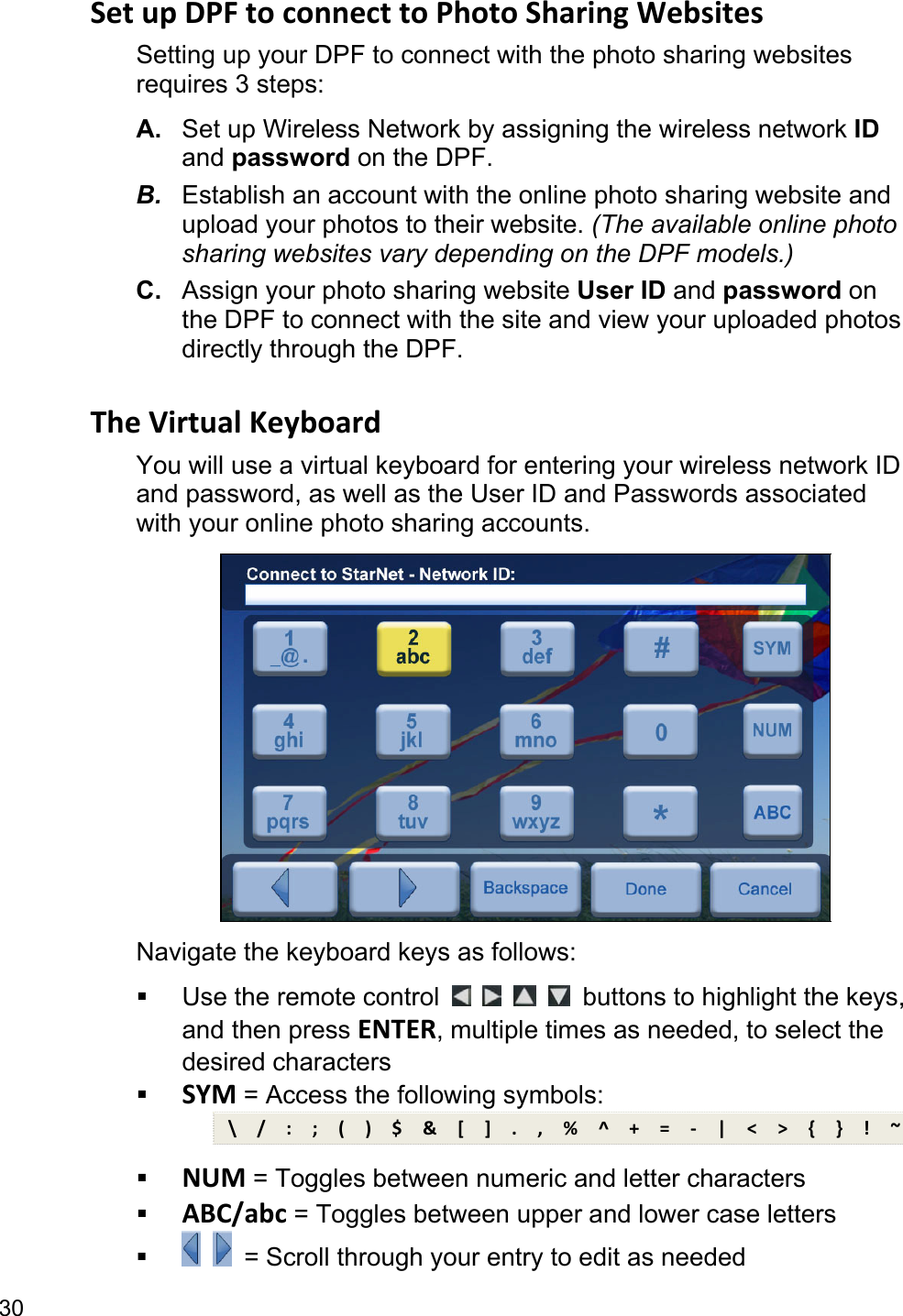 30 Set up DPF to connect to Photo Sharing Websites Setting up your DPF to connect with the photo sharing websites requires 3 steps: A.  Set up Wireless Network by assigning the wireless network ID and password on the DPF. B.  Establish an account with the online photo sharing website and upload your photos to their website. (The available online photo sharing websites vary depending on the DPF models.) C.  Assign your photo sharing website User ID and password on the DPF to connect with the site and view your uploaded photos directly through the DPF.  The Virtual Keyboard You will use a virtual keyboard for entering your wireless network ID and password, as well as the User ID and Passwords associated with your online photo sharing accounts.  Navigate the keyboard keys as follows:   Use the remote control         buttons to highlight the keys, and then press ENTER, multiple times as needed, to select the desired characters  SYM = Access the following symbols: \  /  :  ;  (  )  $  &amp;  [  ]  .  ,  %  ^  +  =  -  |  &lt;  &gt;  {  }  !  ~  NUM = Toggles between numeric and letter characters  ABC/abc = Toggles between upper and lower case letters     = Scroll through your entry to edit as needed 