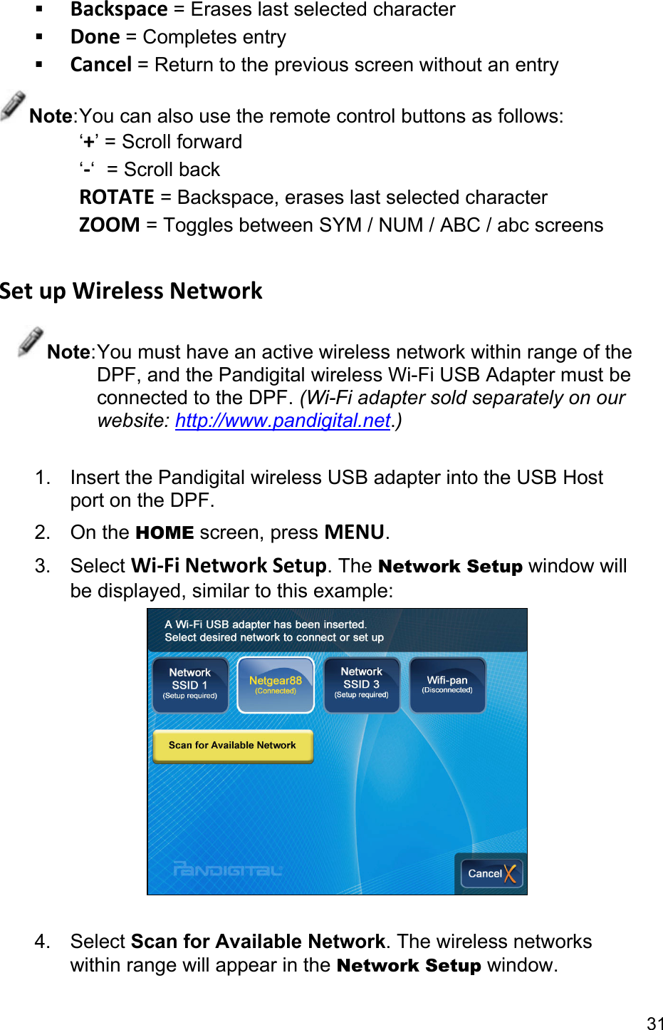 31  Backspace = Erases last selected character  Done = Completes entry  Cancel = Return to the previous screen without an entry Note: You can also use the remote control buttons as follows: ‘+’ = Scroll forward ‘-‘  = Scroll back ROTATE = Backspace, erases last selected character ZOOM = Toggles between SYM / NUM / ABC / abc screens  Set up Wireless Network Note: You must have an active wireless network within range of the DPF, and the Pandigital wireless Wi-Fi USB Adapter must be connected to the DPF. (Wi-Fi adapter sold separately on our website: http://www.pandigital.net.)  1.  Insert the Pandigital wireless USB adapter into the USB Host port on the DPF. 2. On the HOME screen, press MENU. 3. Select Wi-Fi Network Setup. The Network Setup window will be displayed, similar to this example:   4. Select Scan for Available Network. The wireless networks within range will appear in the Network Setup window. 