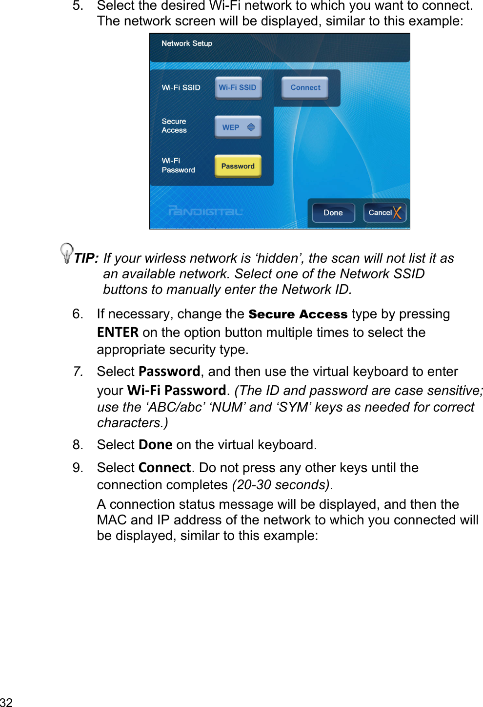 32 5.  Select the desired Wi-Fi network to which you want to connect. The network screen will be displayed, similar to this example:  TIP: If your wirless network is ‘hidden’, the scan will not list it as an available network. Select one of the Network SSID buttons to manually enter the Network ID. 6.  If necessary, change the Secure Access type by pressing ENTER on the option button multiple times to select the appropriate security type. 7.  Select Password, and then use the virtual keyboard to enter your Wi-Fi Password. (The ID and password are case sensitive; use the ‘ABC/abc’ ‘NUM’ and ‘SYM’ keys as needed for correct characters.) 8. Select Done on the virtual keyboard. 9. Select Connect. Do not press any other keys until the connection completes (20-30 seconds). A connection status message will be displayed, and then the MAC and IP address of the network to which you connected will be displayed, similar to this example: 