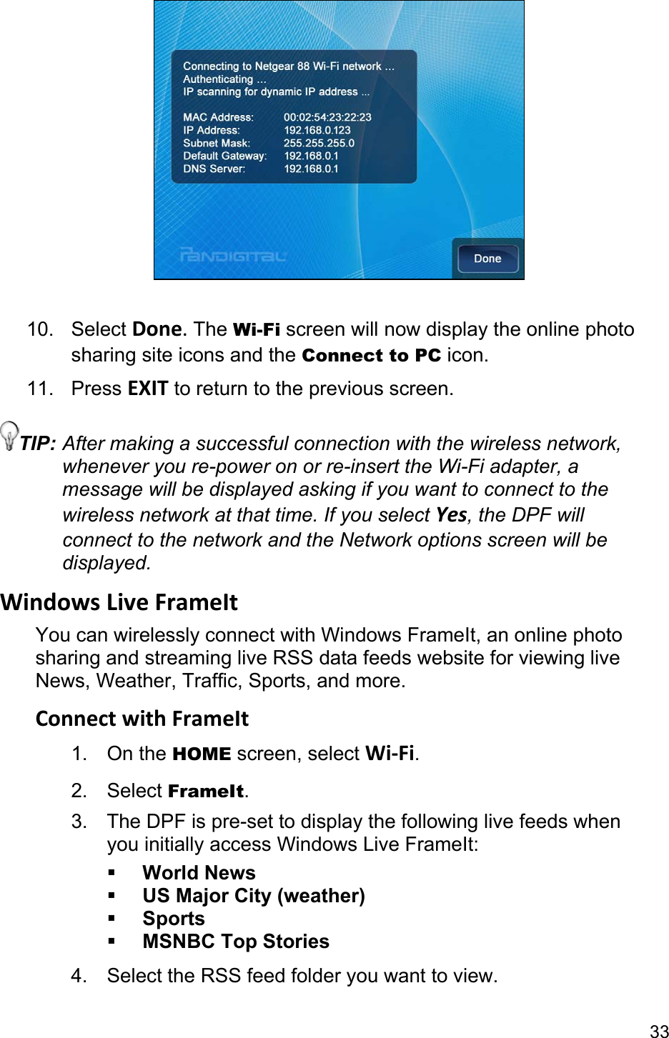 33   10. Select Done. The Wi-Fi screen will now display the online photo sharing site icons and the Connect to PC icon. 11. Press EXIT to return to the previous screen. TIP: After making a successful connection with the wireless network, whenever you re-power on or re-insert the Wi-Fi adapter, a message will be displayed asking if you want to connect to the wireless network at that time. If you select Yes, the DPF will connect to the network and the Network options screen will be displayed. Windows Live FrameIt You can wirelessly connect with Windows FrameIt, an online photo sharing and streaming live RSS data feeds website for viewing live News, Weather, Traffic, Sports, and more. Connect with FrameIt 1. On the HOME screen, select Wi-Fi. 2. Select FrameIt. 3.  The DPF is pre-set to display the following live feeds when you initially access Windows Live FrameIt:  World News  US Major City (weather)  Sports  MSNBC Top Stories 4.  Select the RSS feed folder you want to view. 