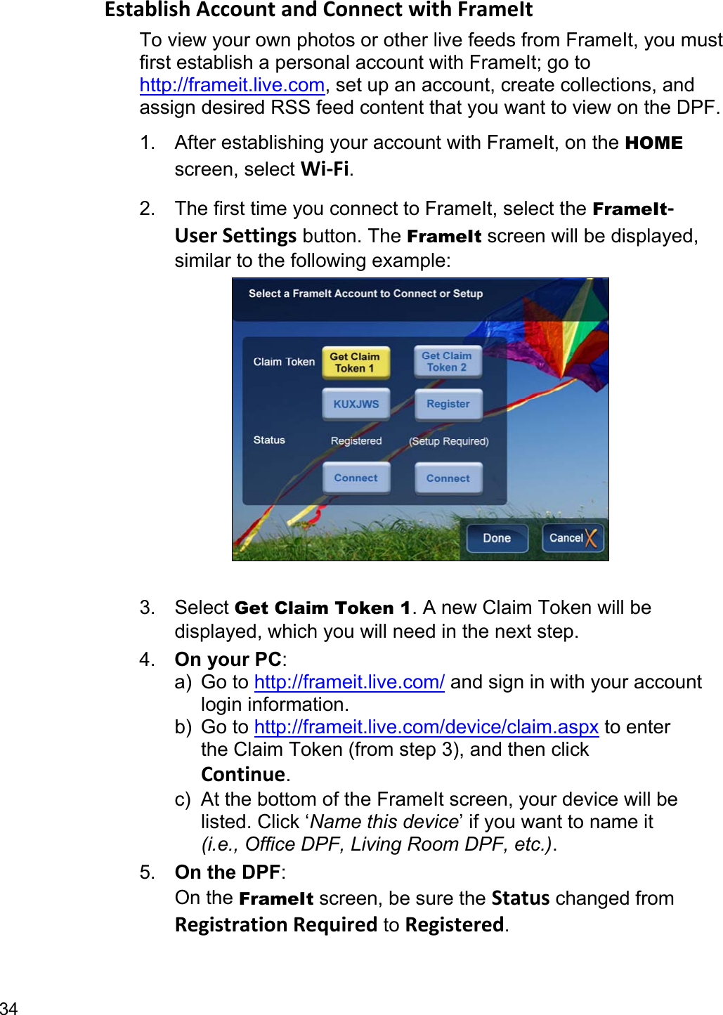 34 Establish Account and Connect with FrameIt To view your own photos or other live feeds from FrameIt, you must first establish a personal account with FrameIt; go to http://frameit.live.com, set up an account, create collections, and assign desired RSS feed content that you want to view on the DPF. 1.  After establishing your account with FrameIt, on the HOME screen, select Wi-Fi. 2.  The first time you connect to FrameIt, select the FrameIt-User Settings button. The FrameIt screen will be displayed, similar to the following example:   3. Select Get Claim Token 1. A new Claim Token will be displayed, which you will need in the next step. 4.  On your PC:  a) Go to http://frameit.live.com/ and sign in with your account  login information. b) Go to http://frameit.live.com/device/claim.aspx to enter   the Claim Token (from step 3), and then click  Continue. c)  At the bottom of the FrameIt screen, your device will be  listed. Click ‘Name this device’ if you want to name it  (i.e., Office DPF, Living Room DPF, etc.). 5.  On the DPF: On the FrameIt screen, be sure the Status changed from Registration Required to Registered. 