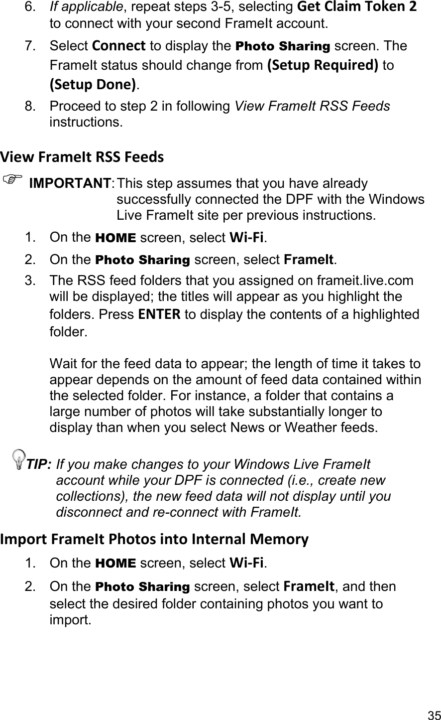 35 6.  If applicable, repeat steps 3-5, selecting Get Claim Token 2 to connect with your second FrameIt account. 7. Select Connect to display the Photo Sharing screen. The FrameIt status should change from (Setup Required) to (Setup Done). 8. Proceed to step 2 in following View FrameIt RSS Feeds instructions.  View FrameIt RSS Feeds ) IMPORTANT: This step assumes that you have already successfully connected the DPF with the Windows Live FrameIt site per previous instructions. 1. On the HOME screen, select Wi-Fi. 2. On the Photo Sharing screen, select FrameIt. 3. The RSS feed folders that you assigned on frameit.live.com will be displayed; the titles will appear as you highlight the folders. Press ENTER to display the contents of a highlighted folder.  Wait for the feed data to appear; the length of time it takes to appear depends on the amount of feed data contained within the selected folder. For instance, a folder that contains a large number of photos will take substantially longer to display than when you select News or Weather feeds. TIP: If you make changes to your Windows Live FrameIt account while your DPF is connected (i.e., create new collections), the new feed data will not display until you disconnect and re-connect with FrameIt. Import FrameIt Photos into Internal Memory 1. On the HOME screen, select Wi-Fi. 2. On the Photo Sharing screen, select FrameIt, and then select the desired folder containing photos you want to import. 