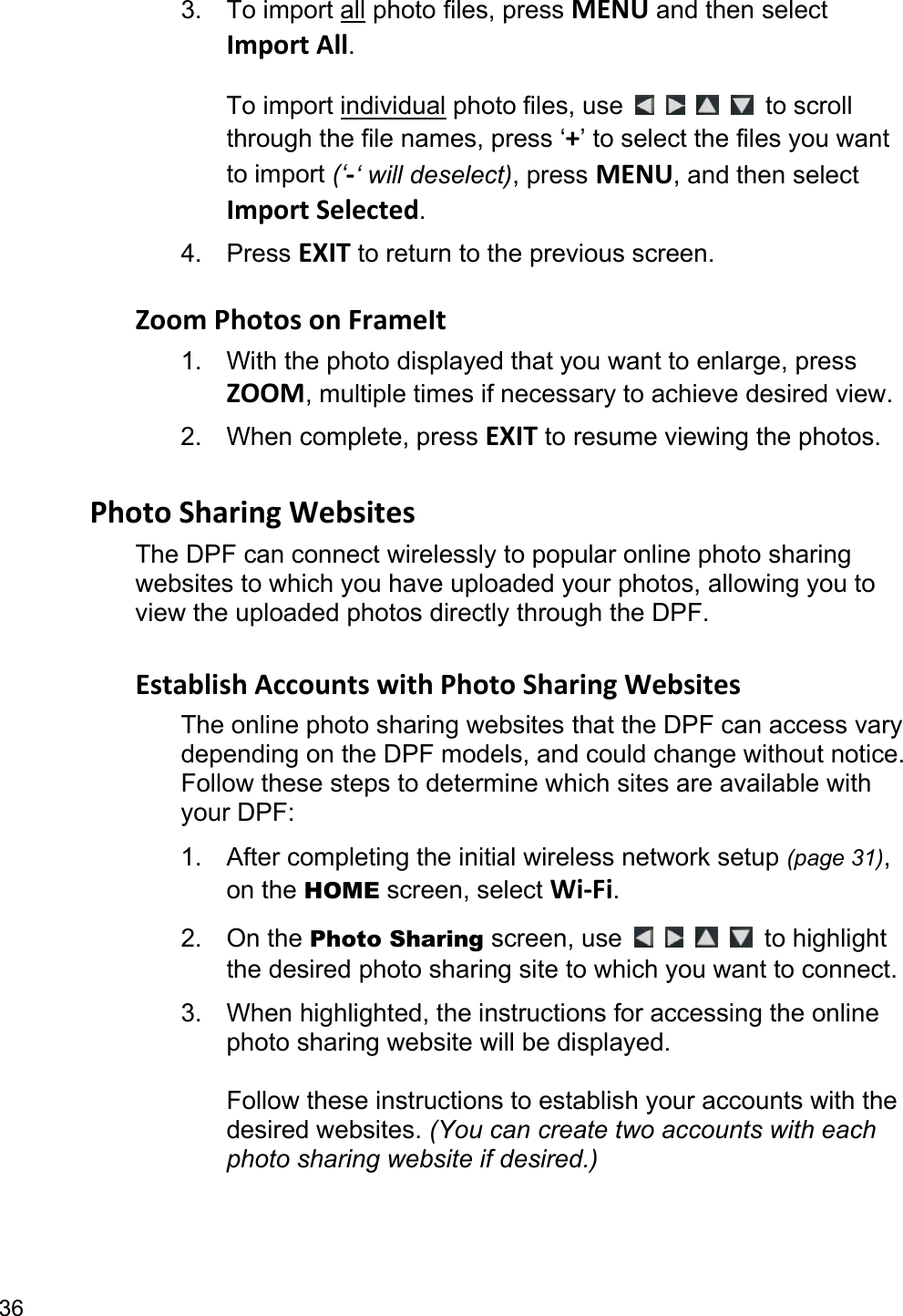 36 3. To import all photo files, press MENU and then select Import All.  To import individual photo files, use         to scroll through the file names, press ‘+’ to select the files you want to import (‘-‘ will deselect), press MENU, and then select Import Selected. 4. Press EXIT to return to the previous screen.  Zoom Photos on FrameIt 1.  With the photo displayed that you want to enlarge, press ZOOM, multiple times if necessary to achieve desired view. 2. When complete, press EXIT to resume viewing the photos.  Photo Sharing Websites The DPF can connect wirelessly to popular online photo sharing websites to which you have uploaded your photos, allowing you to view the uploaded photos directly through the DPF.  Establish Accounts with Photo Sharing Websites The online photo sharing websites that the DPF can access vary depending on the DPF models, and could change without notice. Follow these steps to determine which sites are available with your DPF: 1. After completing the initial wireless network setup (page 31), on the HOME screen, select Wi-Fi. 2. On the Photo Sharing screen, use         to highlight the desired photo sharing site to which you want to connect. 3.  When highlighted, the instructions for accessing the online photo sharing website will be displayed.    Follow these instructions to establish your accounts with the desired websites. (You can create two accounts with each photo sharing website if desired.)  