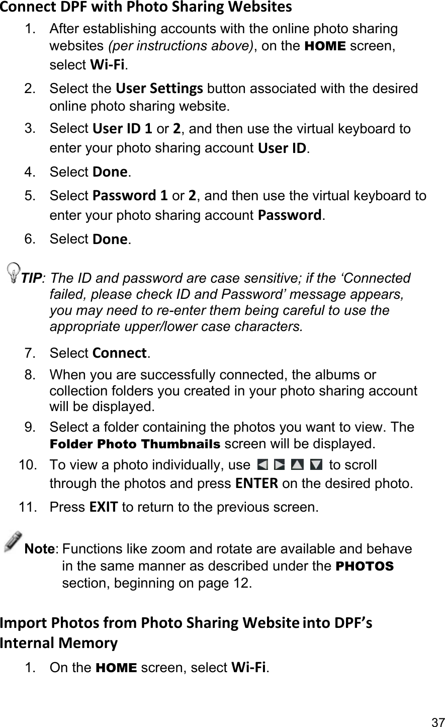37 Connect DPF with Photo Sharing Websites 1.  After establishing accounts with the online photo sharing websites (per instructions above), on the HOME screen, select Wi-Fi. 2. Select the User Settings button associated with the desired online photo sharing website. 3. Select User ID 1 or 2, and then use the virtual keyboard to enter your photo sharing account User ID. 4. Select Done. 5. Select Password 1 or 2, and then use the virtual keyboard to enter your photo sharing account Password. 6. Select Done. TIP: The ID and password are case sensitive; if the ‘Connected failed, please check ID and Password’ message appears, you may need to re-enter them being careful to use the appropriate upper/lower case characters. 7. Select Connect. 8.  When you are successfully connected, the albums or collection folders you created in your photo sharing account will be displayed. 9.  Select a folder containing the photos you want to view. The Folder Photo Thumbnails screen will be displayed. 10. To view a photo individually, use         to scroll through the photos and press ENTER on the desired photo. 11. Press EXIT to return to the previous screen. Note: Functions like zoom and rotate are available and behave in the same manner as described under the PHOTOS section, beginning on page 12.  Import Photos from Photo Sharing Website into DPF’s Internal Memory 1. On the HOME screen, select Wi-Fi. 