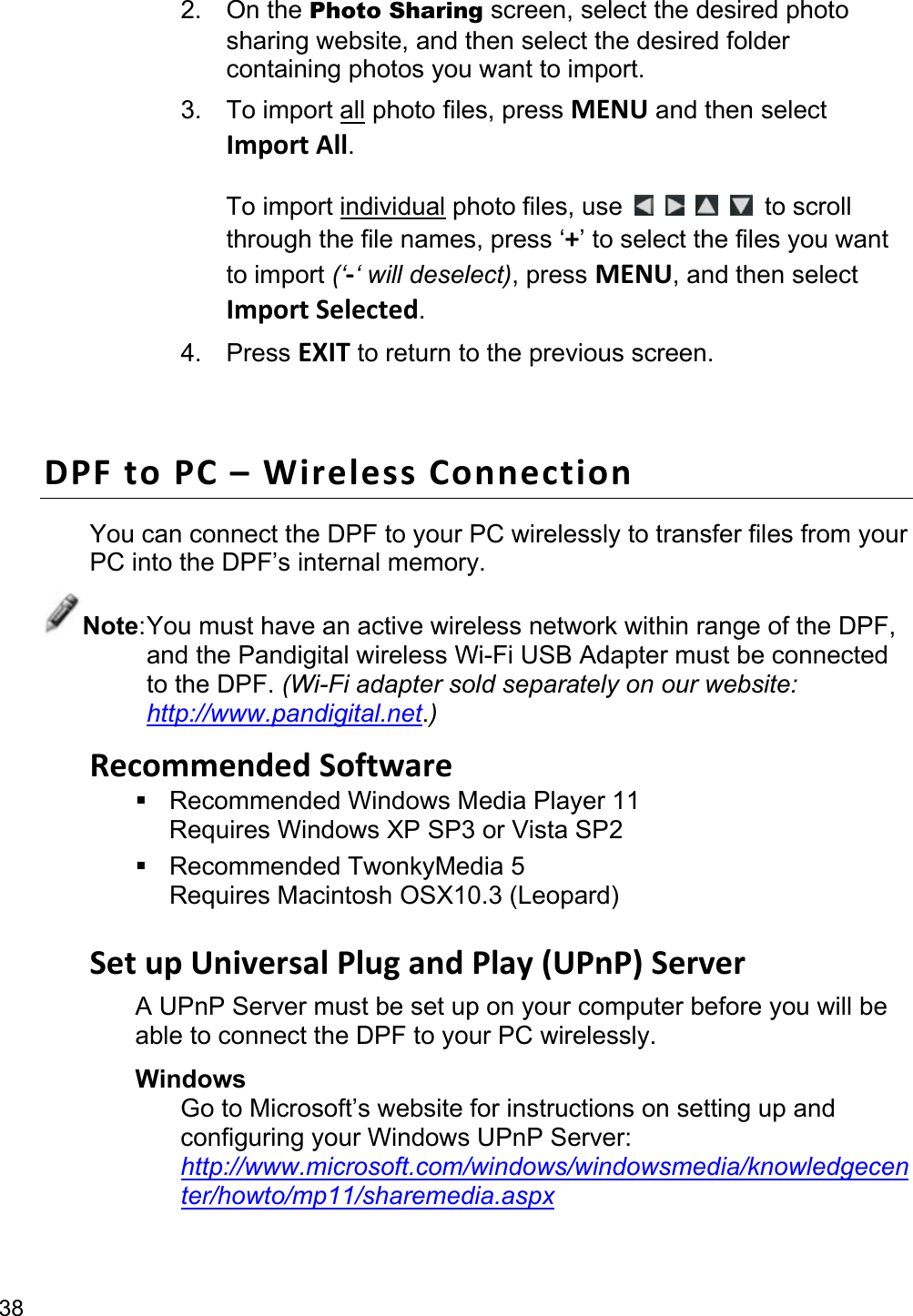 38 2. On the Photo Sharing screen, select the desired photo sharing website, and then select the desired folder containing photos you want to import. 3. To import all photo files, press MENU and then select Import All.  To import individual photo files, use         to scroll through the file names, press ‘+’ to select the files you want to import (‘-‘ will deselect), press MENU, and then select Import Selected. 4. Press EXIT to return to the previous screen.  DPF to PC – Wireless Connection You can connect the DPF to your PC wirelessly to transfer files from your PC into the DPF’s internal memory. Note: You must have an active wireless network within range of the DPF, and the Pandigital wireless Wi-Fi USB Adapter must be connected to the DPF. (Wi-Fi adapter sold separately on our website: http://www.pandigital.net.) Recommended Software   Recommended Windows Media Player 11 Requires Windows XP SP3 or Vista SP2  Recommended TwonkyMedia 5 Requires Macintosh OSX10.3 (Leopard)  Set up Universal Plug and Play (UPnP) Server A UPnP Server must be set up on your computer before you will be able to connect the DPF to your PC wirelessly. Windows Go to Microsoft’s website for instructions on setting up and configuring your Windows UPnP Server:   http://www.microsoft.com/windows/windowsmedia/knowledgecenter/howto/mp11/sharemedia.aspx 