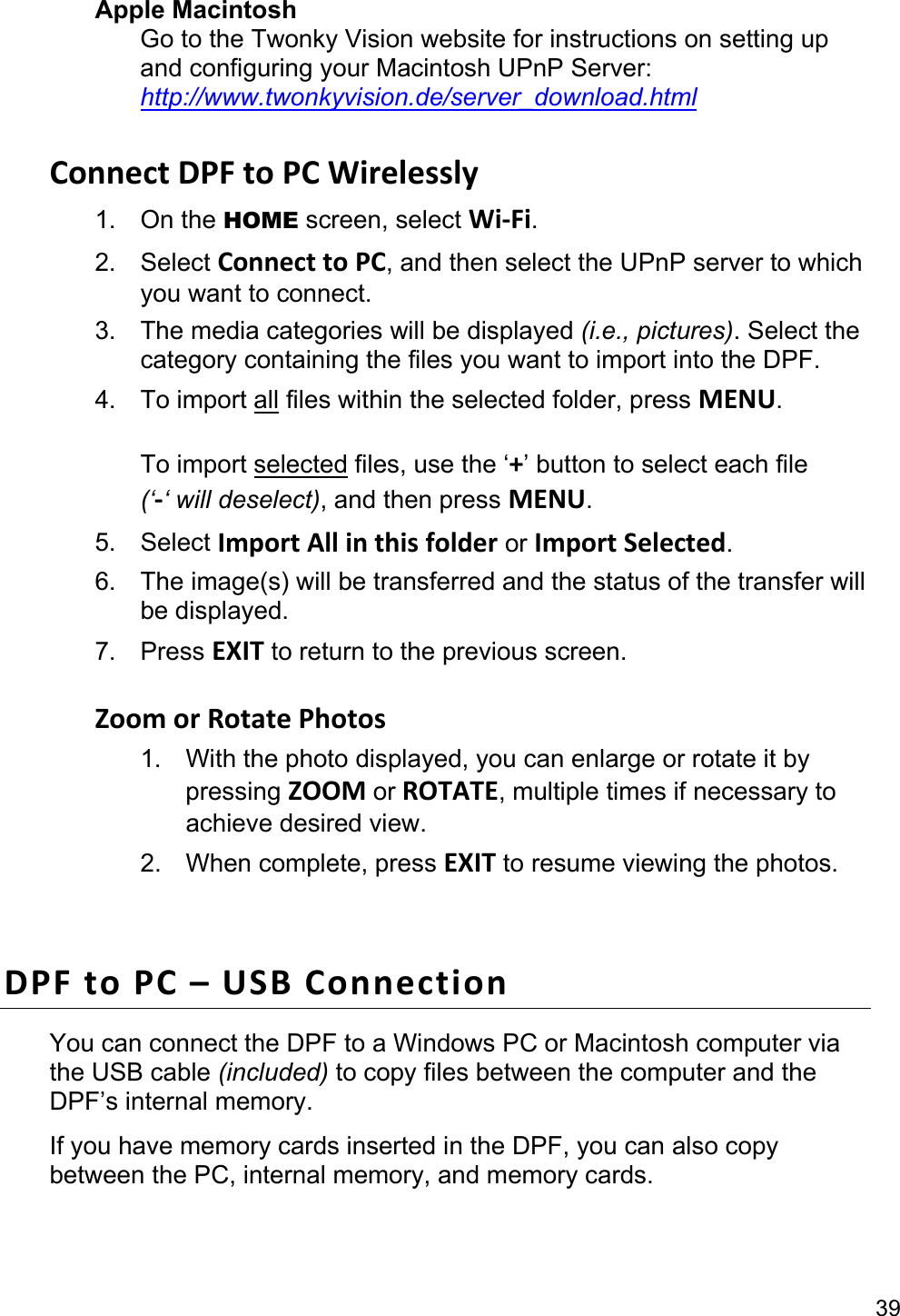 39 Apple Macintosh Go to the Twonky Vision website for instructions on setting up and configuring your Macintosh UPnP Server: http://www.twonkyvision.de/server_download.html  Connect DPF to PC Wirelessly 1. On the HOME screen, select Wi-Fi. 2. Select Connect to PC, and then select the UPnP server to which you want to connect. 3.  The media categories will be displayed (i.e., pictures). Select the category containing the files you want to import into the DPF. 4. To import all files within the selected folder, press MENU.  To import selected files, use the ‘+’ button to select each file   (‘-‘ will deselect), and then press MENU. 5. Select Import All in this folder or Import Selected. 6.  The image(s) will be transferred and the status of the transfer will be displayed. 7. Press EXIT to return to the previous screen.  Zoom or Rotate Photos 1.  With the photo displayed, you can enlarge or rotate it by pressing ZOOM or ROTATE, multiple times if necessary to achieve desired view. 2. When complete, press EXIT to resume viewing the photos.  DPF to PC – USB Connection You can connect the DPF to a Windows PC or Macintosh computer via the USB cable (included) to copy files between the computer and the DPF’s internal memory.   If you have memory cards inserted in the DPF, you can also copy between the PC, internal memory, and memory cards.  