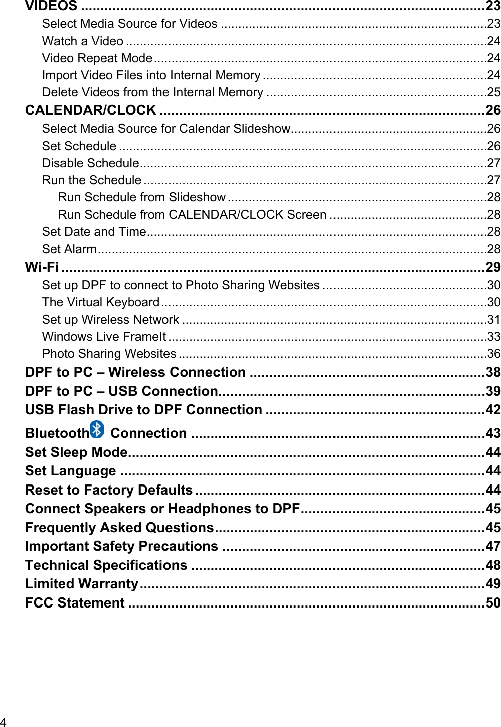 4 VIDEOS ....................................................................................................... 23 Select Media Source for Videos ............................................................................ 23 Watch a Video ....................................................................................................... 24 Video Repeat Mode ............................................................................................... 24 Import Video Files into Internal Memory ................................................................ 24 Delete Videos from the Internal Memory ............................................................... 25 CALENDAR/CLOCK ................................................................................... 26 Select Media Source for Calendar Slideshow........................................................ 26 Set Schedule ......................................................................................................... 26 Disable Schedule ................................................................................................... 27 Run the Schedule .................................................................................................. 27 Run Schedule from Slideshow .......................................................................... 28 Run Schedule from CALENDAR/CLOCK Screen ............................................. 28 Set Date and Time ................................................................................................. 28 Set Alarm ............................................................................................................... 28 Wi-Fi ............................................................................................................ 29 Set up DPF to connect to Photo Sharing Websites ............................................... 30 The Virtual Keyboard ............................................................................................. 30 Set up Wireless Network ....................................................................................... 31 Windows Live FrameIt ........................................................................................... 33 Photo Sharing Websites ........................................................................................ 36 DPF to PC – Wireless Connection ............................................................ 38 DPF to PC – USB Connection.................................................................... 39 USB Flash Drive to DPF Connection ........................................................ 42 Bluetooth  Connection ........................................................................... 43 Set Sleep Mode ........................................................................................... 44 Set Language ............................................................................................. 44 Reset to Factory Defaults .......................................................................... 44 Connect Speakers or Headphones to DPF ............................................... 45 Frequently Asked Questions ..................................................................... 45 Important Safety Precautions ................................................................... 47 Technical Specifications ........................................................................... 48 Limited Warranty ........................................................................................ 49 FCC Statement ........................................................................................... 50 