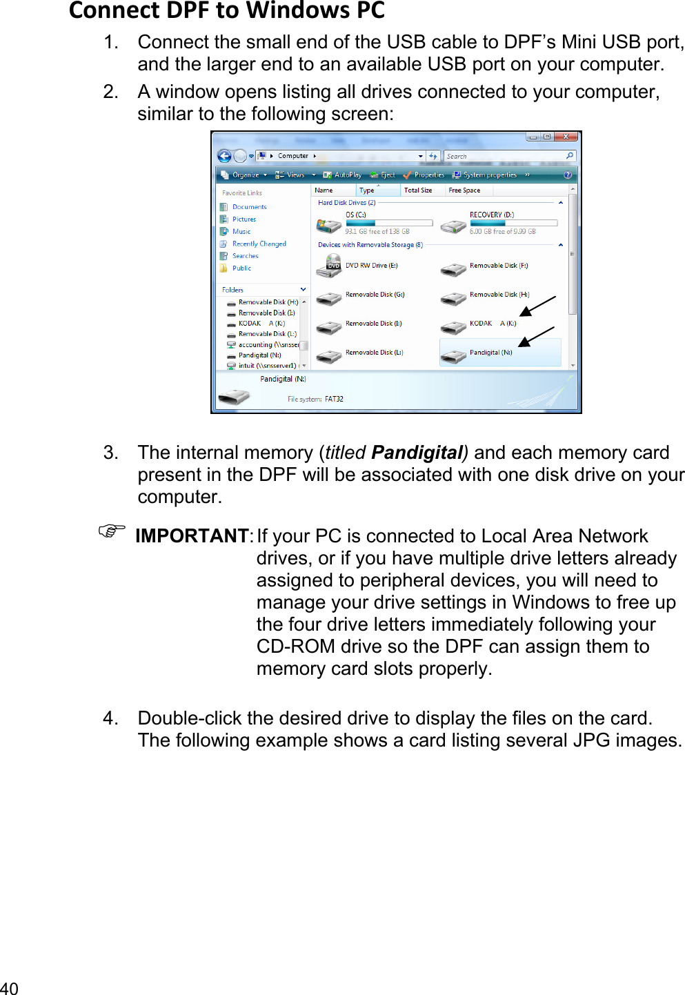 40 Connect DPF to Windows PC   1.  Connect the small end of the USB cable to DPF’s Mini USB port, and the larger end to an available USB port on your computer. 2.  A window opens listing all drives connected to your computer, similar to the following screen:   3.  The internal memory (titled Pandigital) and each memory card present in the DPF will be associated with one disk drive on your computer. ) IMPORTANT: If your PC is connected to Local Area Network drives, or if you have multiple drive letters already assigned to peripheral devices, you will need to manage your drive settings in Windows to free up the four drive letters immediately following your CD-ROM drive so the DPF can assign them to memory card slots properly.  4.  Double-click the desired drive to display the files on the card. The following example shows a card listing several JPG images. 