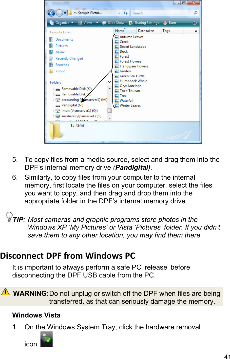 41   5.  To copy files from a media source, select and drag them into the DPF’s internal memory drive (Pandigital). 6.  Similarly, to copy files from your computer to the internal memory, first locate the files on your computer, select the files you want to copy, and then drag and drop them into the appropriate folder in the DPF’s internal memory drive. TIP: Most cameras and graphic programs store photos in the Windows XP ‘My Pictures’ or Vista ‘Pictures’ folder. If you didn’t save them to any other location, you may find them there.  Disconnect DPF from Windows PC   It is important to always perform a safe PC ‘release’ before disconnecting the DPF USB cable from the PC.  WARNING: Do not unplug or switch off the DPF when files are being transferred, as that can seriously damage the memory. Windows Vista 1.  On the Windows System Tray, click the hardware removal icon  . 