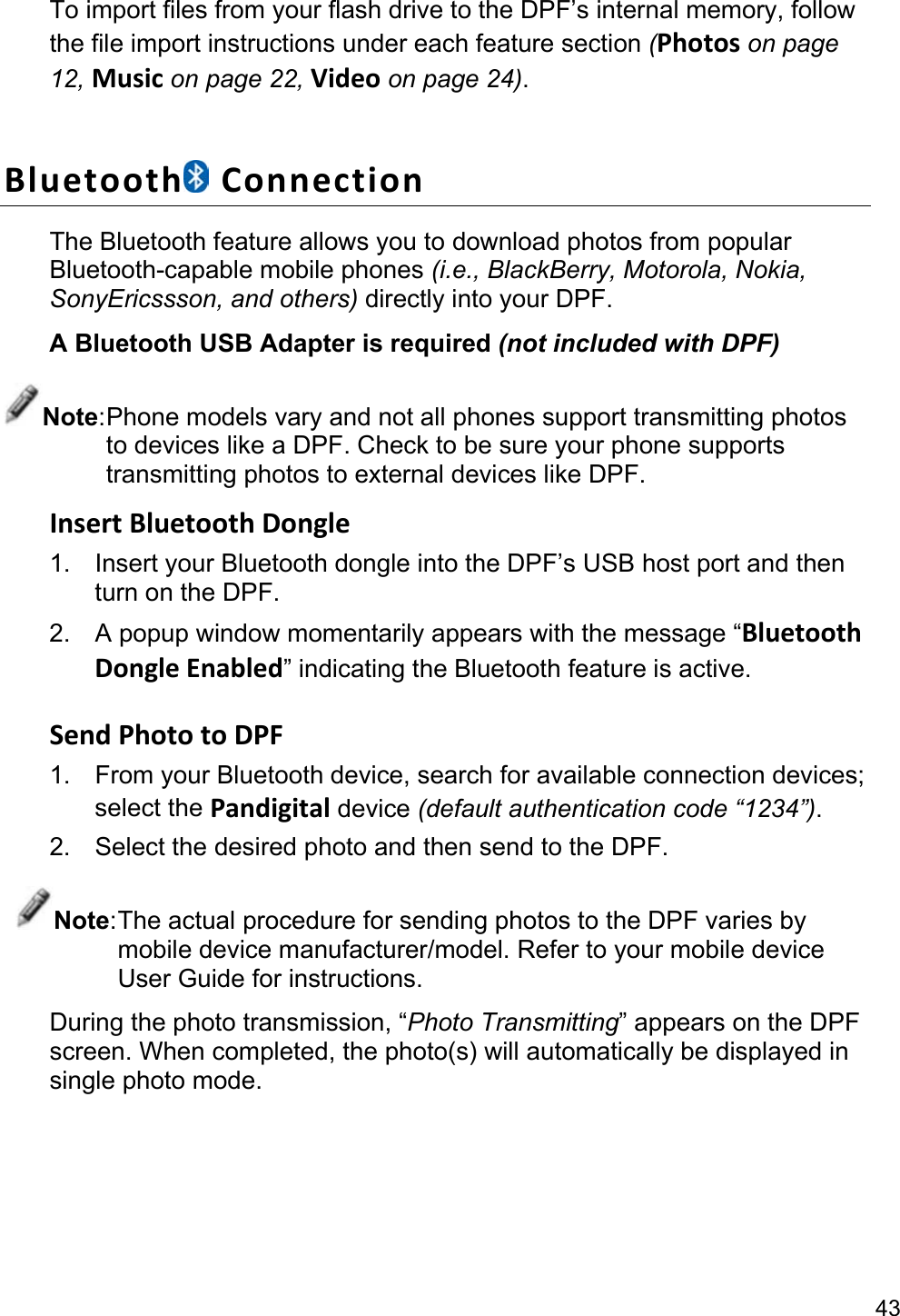 43 To import files from your flash drive to the DPF’s internal memory, follow the file import instructions under each feature section (Photos on page 12, Music on page 22, Video on page 24).  Bluetooth  Connection The Bluetooth feature allows you to download photos from popular Bluetooth-capable mobile phones (i.e., BlackBerry, Motorola, Nokia, SonyEricssson, and others) directly into your DPF. A Bluetooth USB Adapter is required (not included with DPF) Note: Phone models vary and not all phones support transmitting photos to devices like a DPF. Check to be sure your phone supports transmitting photos to external devices like DPF. Insert Bluetooth Dongle 1.  Insert your Bluetooth dongle into the DPF’s USB host port and then turn on the DPF. 2.  A popup window momentarily appears with the message “Bluetooth Dongle Enabled” indicating the Bluetooth feature is active.  Send Photo to DPF 1. From your Bluetooth device, search for available connection devices; select the Pandigital device (default authentication code “1234”). 2.  Select the desired photo and then send to the DPF. Note: The actual procedure for sending photos to the DPF varies by mobile device manufacturer/model. Refer to your mobile device User Guide for instructions. During the photo transmission, “Photo Transmitting” appears on the DPF screen. When completed, the photo(s) will automatically be displayed in single photo mode. 