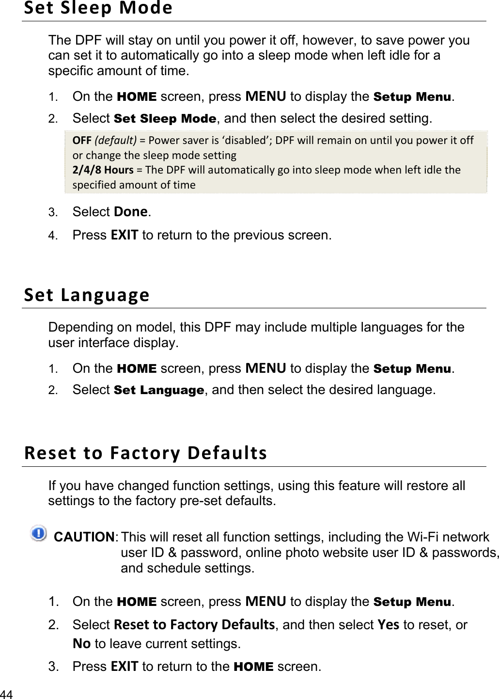 44 Set Sleep Mode The DPF will stay on until you power it off, however, to save power you can set it to automatically go into a sleep mode when left idle for a specific amount of time. 1.  On the HOME screen, press MENU to display the Setup Menu. 2.  Select Set Sleep Mode, and then select the desired setting. OFF (default) = Power saver is ‘disabled’; DPF will remain on until you power it off or change the sleep mode setting 2/4/8 Hours = The DPF will automatically go into sleep mode when left idle the specified amount of time 3.  Select Done. 4.  Press EXIT to return to the previous screen.  Set Language Depending on model, this DPF may include multiple languages for the user interface display. 1.  On the HOME screen, press MENU to display the Setup Menu. 2.  Select Set Language, and then select the desired language.  Reset to Factory Defaults If you have changed function settings, using this feature will restore all settings to the factory pre-set defaults.  CAUTION: This will reset all function settings, including the Wi-Fi network user ID &amp; password, online photo website user ID &amp; passwords, and schedule settings. 1. On the HOME screen, press MENU to display the Setup Menu. 2. Select Reset to Factory Defaults, and then select Yes to reset, or No to leave current settings. 3. Press EXIT to return to the HOME screen. 