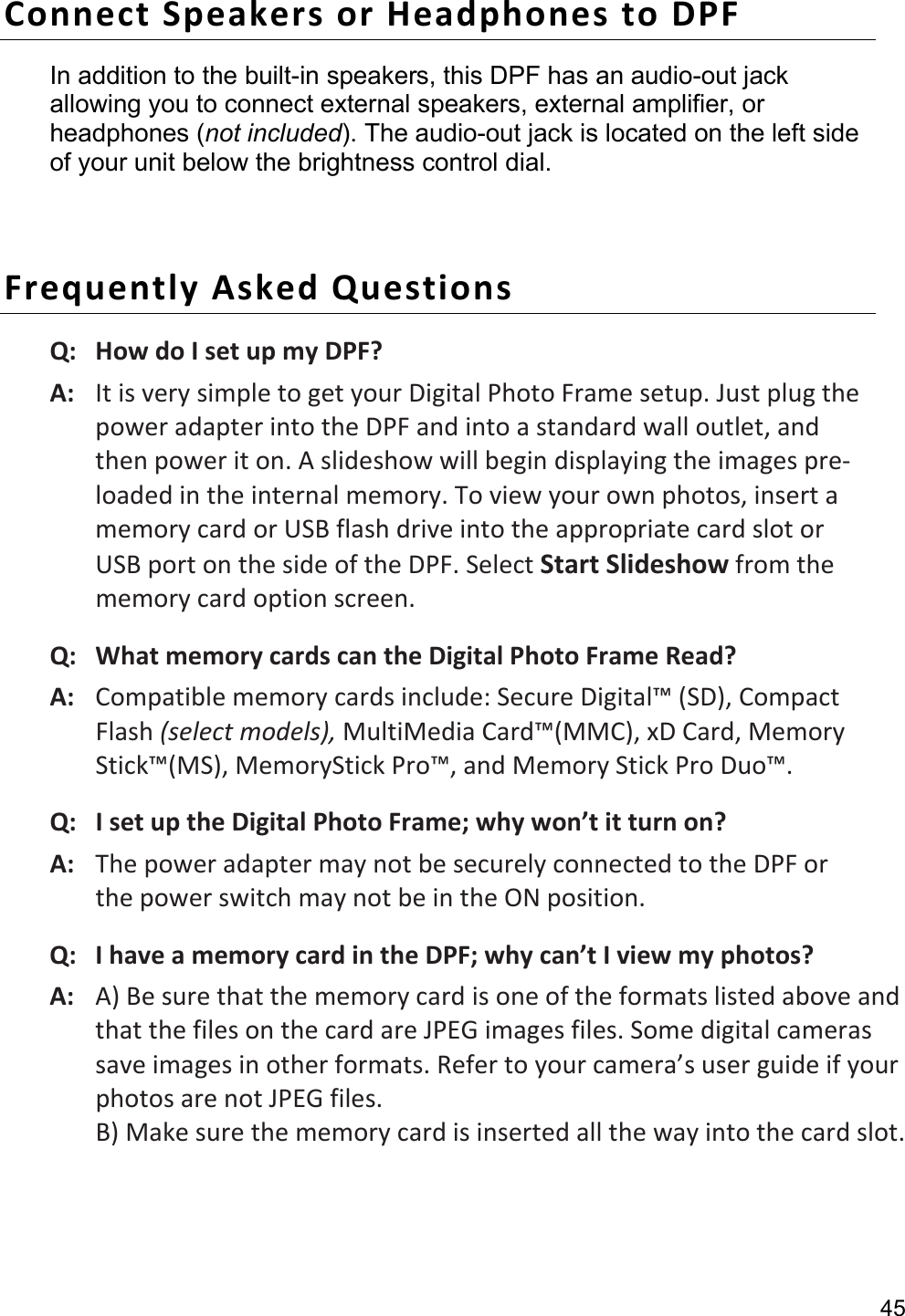 45 Connect Speakers or Headphones to DPF   In addition to the built-in speakers, this DPF has an audio-out jack allowing you to connect external speakers, external amplifier, or headphones (not included). The audio-out jack is located on the left side of your unit below the brightness control dial.  Frequently Asked Questions Q:   How do I set up my DPF? A:   It is very simple to get your Digital Photo Frame setup. Just plug the power adapter into the DPF and into a standard wall outlet, and then power it on. A slideshow will begin displaying the images pre-loaded in the internal memory. To view your own photos, insert a memory card or USB flash drive into the appropriate card slot or USB port on the side of the DPF. Select Start Slideshow from the memory card option screen. Q:   What memory cards can the Digital Photo Frame Read? A:   Compatible memory cards include: Secure Digital™ (SD), Compact Flash (select models), MultiMedia Card™(MMC), xD Card, Memory Stick™(MS), MemoryStick Pro™, and Memory Stick Pro Duo™. Q:   I set up the Digital Photo Frame; why won’t it turn on? A:   The power adapter may not be securely connected to the DPF or the power switch may not be in the ON position.   Q:   I have a memory card in the DPF; why can’t I view my photos? A:   A) Be sure that the memory card is one of the formats listed above and that the files on the card are JPEG images files. Some digital cameras save images in other formats. Refer to your camera’s user guide if your photos are not JPEG files. B) Make sure the memory card is inserted all the way into the card slot.    