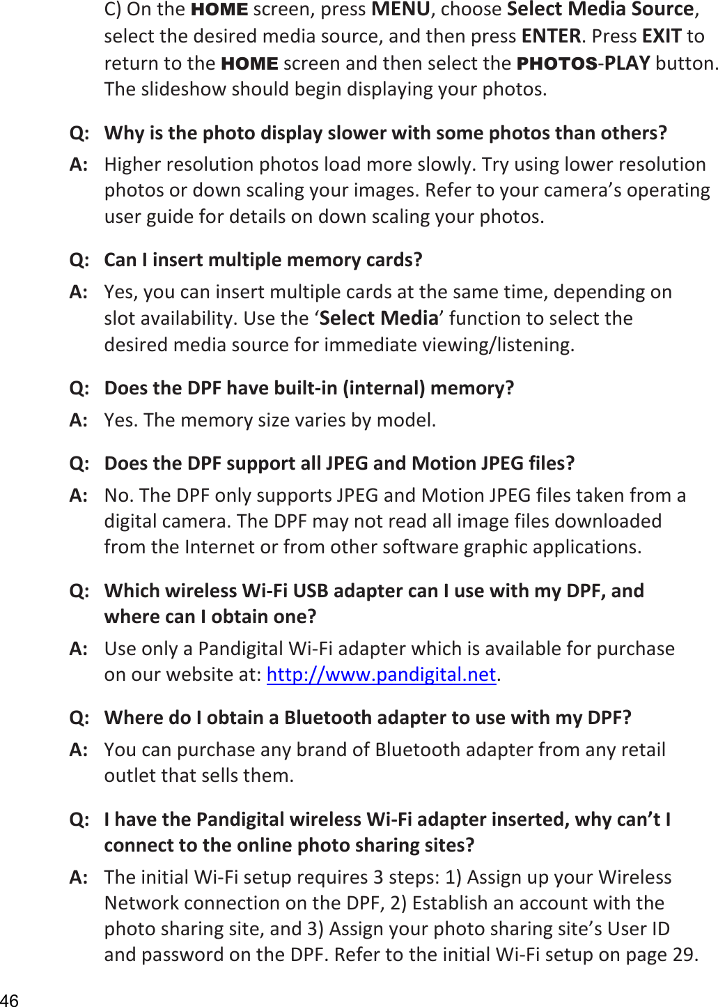 46 C) On the HOME screen, press MENU, choose Select Media Source, select the desired media source, and then press ENTER. Press EXIT to return to the HOME screen and then select the PHOTOS-PLAY button. The slideshow should begin displaying your photos.   Q:   Why is the photo display slower with some photos than others? A:   Higher resolution photos load more slowly. Try using lower resolution photos or down scaling your images. Refer to your camera’s operating user guide for details on down scaling your photos.   Q:   Can I insert multiple memory cards? A:   Yes, you can insert multiple cards at the same time, depending on slot availability. Use the ‘Select Media’ function to select the desired media source for immediate viewing/listening. Q:   Does the DPF have built-in (internal) memory? A:  Yes. The memory size varies by model. Q:  Does the DPF support all JPEG and Motion JPEG files? A:  No. The DPF only supports JPEG and Motion JPEG files taken from a digital camera. The DPF may not read all image files downloaded from the Internet or from other software graphic applications. Q:   Which wireless Wi-Fi USB adapter can I use with my DPF, and where can I obtain one? A:   Use only a Pandigital Wi-Fi adapter which is available for purchase on our website at: http://www.pandigital.net. Q:   Where do I obtain a Bluetooth adapter to use with my DPF? A:   You can purchase any brand of Bluetooth adapter from any retail outlet that sells them. Q:   I have the Pandigital wireless Wi-Fi adapter inserted, why can’t I connect to the online photo sharing sites? A:   The initial Wi-Fi setup requires 3 steps: 1) Assign up your Wireless Network connection on the DPF, 2) Establish an account with the photo sharing site, and 3) Assign your photo sharing site’s User ID and password on the DPF. Refer to the initial Wi-Fi setup on page 29. 