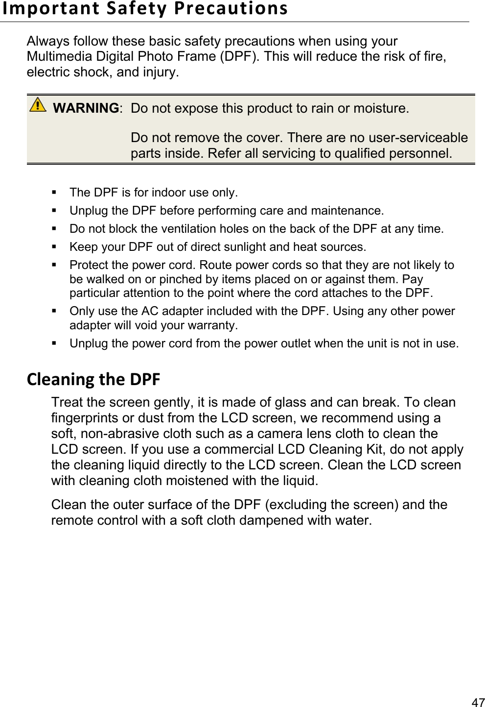 47 Important Safety Precautions Always follow these basic safety precautions when using your Multimedia Digital Photo Frame (DPF). This will reduce the risk of fire, electric shock, and injury.  WARNING:  Do not expose this product to rain or moisture.   Do not remove the cover. There are no user-serviceable parts inside. Refer all servicing to qualified personnel.    The DPF is for indoor use only.   Unplug the DPF before performing care and maintenance.   Do not block the ventilation holes on the back of the DPF at any time.   Keep your DPF out of direct sunlight and heat sources.   Protect the power cord. Route power cords so that they are not likely to be walked on or pinched by items placed on or against them. Pay particular attention to the point where the cord attaches to the DPF.   Only use the AC adapter included with the DPF. Using any other power adapter will void your warranty.   Unplug the power cord from the power outlet when the unit is not in use.  Cleaning the DPF Treat the screen gently, it is made of glass and can break. To clean fingerprints or dust from the LCD screen, we recommend using a soft, non-abrasive cloth such as a camera lens cloth to clean the LCD screen. If you use a commercial LCD Cleaning Kit, do not apply the cleaning liquid directly to the LCD screen. Clean the LCD screen with cleaning cloth moistened with the liquid. Clean the outer surface of the DPF (excluding the screen) and the remote control with a soft cloth dampened with water.  