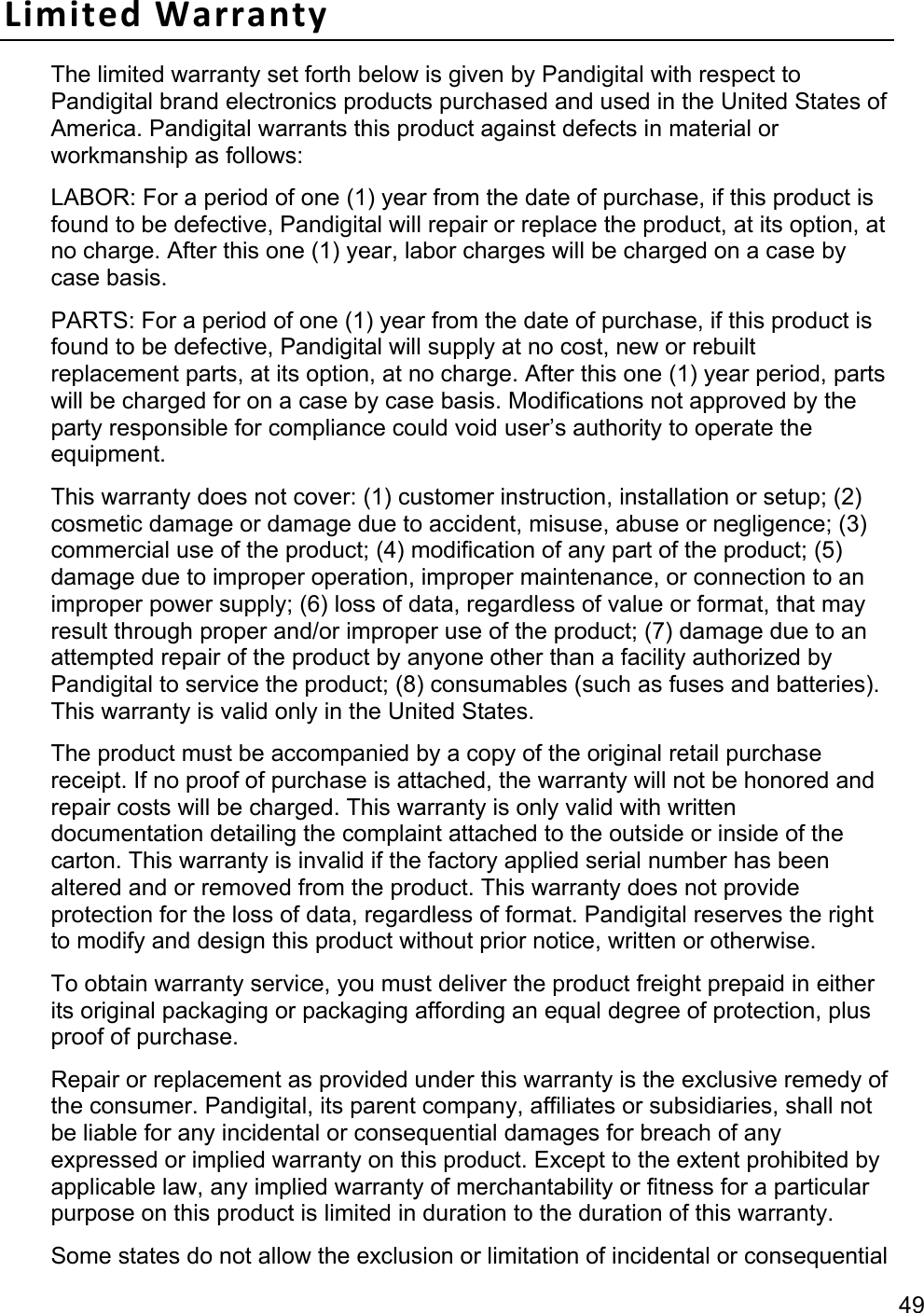 49 Limited Warranty The limited warranty set forth below is given by Pandigital with respect to Pandigital brand electronics products purchased and used in the United States of America. Pandigital warrants this product against defects in material or workmanship as follows:   LABOR: For a period of one (1) year from the date of purchase, if this product is found to be defective, Pandigital will repair or replace the product, at its option, at no charge. After this one (1) year, labor charges will be charged on a case by case basis.   PARTS: For a period of one (1) year from the date of purchase, if this product is found to be defective, Pandigital will supply at no cost, new or rebuilt replacement parts, at its option, at no charge. After this one (1) year period, parts will be charged for on a case by case basis. Modifications not approved by the party responsible for compliance could void user’s authority to operate the equipment. This warranty does not cover: (1) customer instruction, installation or setup; (2) cosmetic damage or damage due to accident, misuse, abuse or negligence; (3) commercial use of the product; (4) modification of any part of the product; (5) damage due to improper operation, improper maintenance, or connection to an improper power supply; (6) loss of data, regardless of value or format, that may result through proper and/or improper use of the product; (7) damage due to an attempted repair of the product by anyone other than a facility authorized by Pandigital to service the product; (8) consumables (such as fuses and batteries). This warranty is valid only in the United States.   The product must be accompanied by a copy of the original retail purchase receipt. If no proof of purchase is attached, the warranty will not be honored and repair costs will be charged. This warranty is only valid with written documentation detailing the complaint attached to the outside or inside of the carton. This warranty is invalid if the factory applied serial number has been altered and or removed from the product. This warranty does not provide protection for the loss of data, regardless of format. Pandigital reserves the right to modify and design this product without prior notice, written or otherwise.   To obtain warranty service, you must deliver the product freight prepaid in either its original packaging or packaging affording an equal degree of protection, plus proof of purchase.   Repair or replacement as provided under this warranty is the exclusive remedy of the consumer. Pandigital, its parent company, affiliates or subsidiaries, shall not be liable for any incidental or consequential damages for breach of any expressed or implied warranty on this product. Except to the extent prohibited by applicable law, any implied warranty of merchantability or fitness for a particular purpose on this product is limited in duration to the duration of this warranty.   Some states do not allow the exclusion or limitation of incidental or consequential 