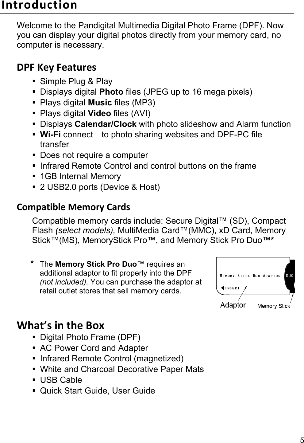 5 Introduction Welcome to the Pandigital Multimedia Digital Photo Frame (DPF). Now you can display your digital photos directly from your memory card, no computer is necessary.  DPF Key Features   Simple Plug &amp; Play  Displays digital Photo files (JPEG up to 16 mega pixels)  Plays digital Music files (MP3)  Plays digital Video files (AVI)  Displays Calendar/Clock with photo slideshow and Alarm function  Wi-Fi connect    to photo sharing websites and DPF-PC file transfer   Does not require a computer   Infrared Remote Control and control buttons on the frame  1GB Internal Memory   2 USB2.0 ports (Device &amp; Host)  Compatible Memory Cards Compatible memory cards include: Secure Digital™ (SD), Compact Flash (select models), MultiMedia Card™(MMC), xD Card, Memory Stick™(MS), MemoryStick Pro™, and Memory Stick Pro Duo™*  * The Memory Stick Pro Duo™ requires an additional adaptor to fit properly into the DPF (not included). You can purchase the adaptor at retail outlet stores that sell memory cards.  What’s in the Box   Digital Photo Frame (DPF)   AC Power Cord and Adapter     Infrared Remote Control (magnetized)   White and Charcoal Decorative Paper Mats  USB Cable   Quick Start Guide, User Guide 