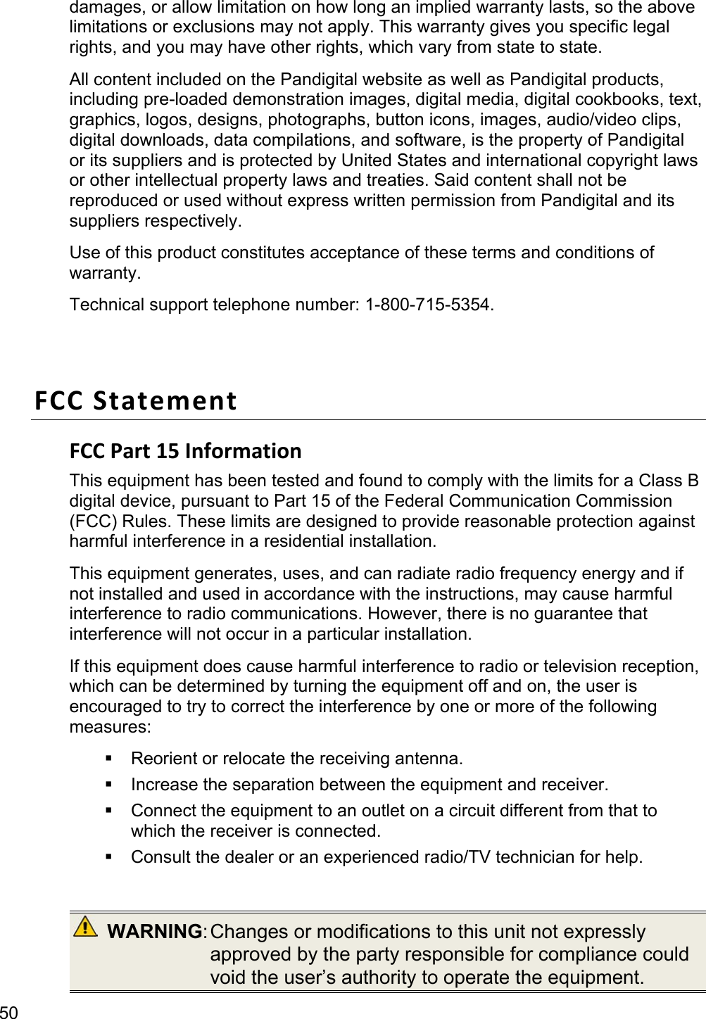 50 damages, or allow limitation on how long an implied warranty lasts, so the above limitations or exclusions may not apply. This warranty gives you specific legal rights, and you may have other rights, which vary from state to state.   All content included on the Pandigital website as well as Pandigital products, including pre-loaded demonstration images, digital media, digital cookbooks, text, graphics, logos, designs, photographs, button icons, images, audio/video clips, digital downloads, data compilations, and software, is the property of Pandigital or its suppliers and is protected by United States and international copyright laws or other intellectual property laws and treaties. Said content shall not be reproduced or used without express written permission from Pandigital and its suppliers respectively.   Use of this product constitutes acceptance of these terms and conditions of warranty. Technical support telephone number: 1-800-715-5354.  FCC Statement FCC Part 15 Information This equipment has been tested and found to comply with the limits for a Class B digital device, pursuant to Part 15 of the Federal Communication Commission (FCC) Rules. These limits are designed to provide reasonable protection against harmful interference in a residential installation.   This equipment generates, uses, and can radiate radio frequency energy and if not installed and used in accordance with the instructions, may cause harmful interference to radio communications. However, there is no guarantee that interference will not occur in a particular installation.   If this equipment does cause harmful interference to radio or television reception, which can be determined by turning the equipment off and on, the user is encouraged to try to correct the interference by one or more of the following measures:   Reorient or relocate the receiving antenna.   Increase the separation between the equipment and receiver.   Connect the equipment to an outlet on a circuit different from that to which the receiver is connected.   Consult the dealer or an experienced radio/TV technician for help.   WARNING: Changes  or  modifications  to this unit not expressly approved by the party responsible for compliance could void the user’s authority to operate the equipment. 