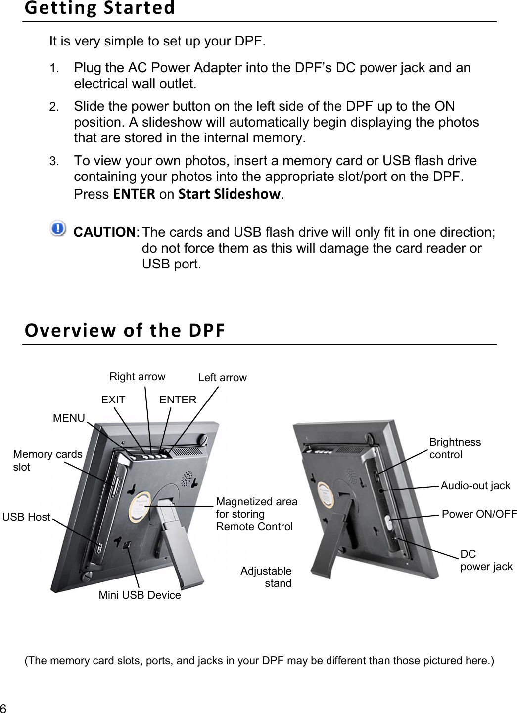 6 Getting Started It is very simple to set up your DPF. 1. Plug the AC Power Adapter into the DPF’s DC power jack and an electrical wall outlet. 2. Slide the power button on the left side of the DPF up to the ON position. A slideshow will automatically begin displaying the photos that are stored in the internal memory. 3. To view your own photos, insert a memory card or USB flash drive containing your photos into the appropriate slot/port on the DPF. Press ENTER on Start Slideshow.  CAUTION: The cards and USB flash drive will only fit in one direction; do not force them as this will damage the card reader or USB port.  Overview of the DPF    (The memory card slots, ports, and jacks in your DPF may be different than those pictured here.) USB Host Memory cards slot MENU EXIT ENTER Right arrow  Left arrowMagnetized areafor storing   Remote Control Mini USB Device Brightness control Power ON/OFFDC power jackAudio-out jack Adjustable stand