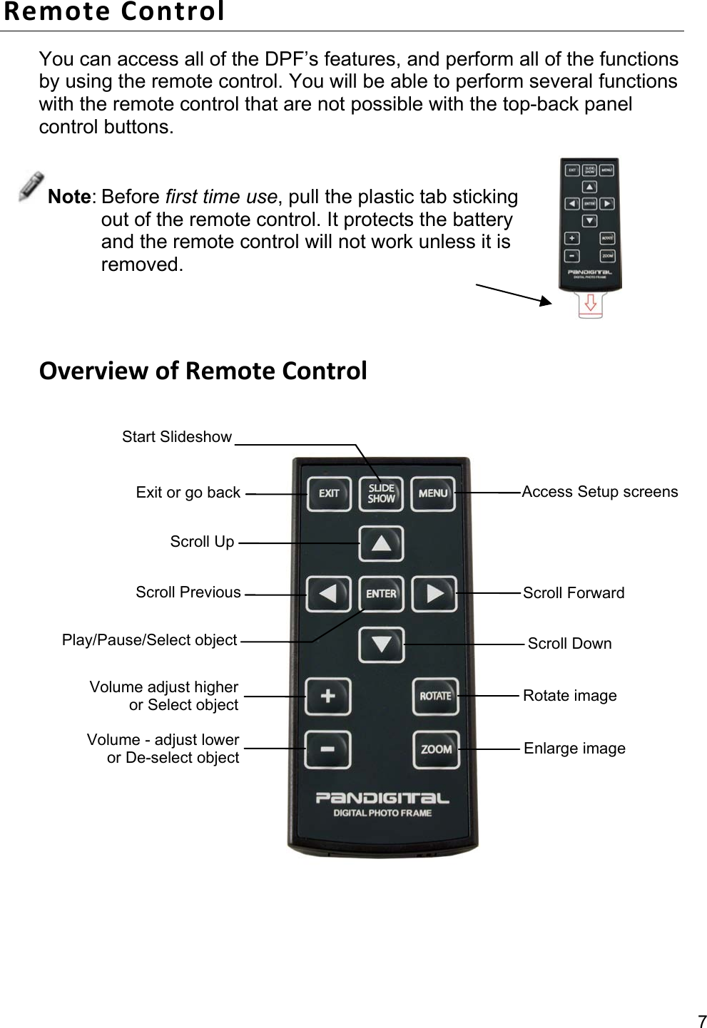 7 Remote Control You can access all of the DPF’s features, and perform all of the functions by using the remote control. You will be able to perform several functions with the remote control that are not possible with the top-back panel control buttons.   Note: Before first time use, pull the plastic tab sticking out of the remote control. It protects the battery and the remote control will not work unless it is removed.   Overview of Remote Control     Exit or go back Scroll Up Scroll Previous Play/Pause/Select object Volume - adjust lower or De-select object  Enlarge image Access Setup screens Scroll ForwardScroll Down Volume adjust higher or Select object  Rotate image Start Slideshow 