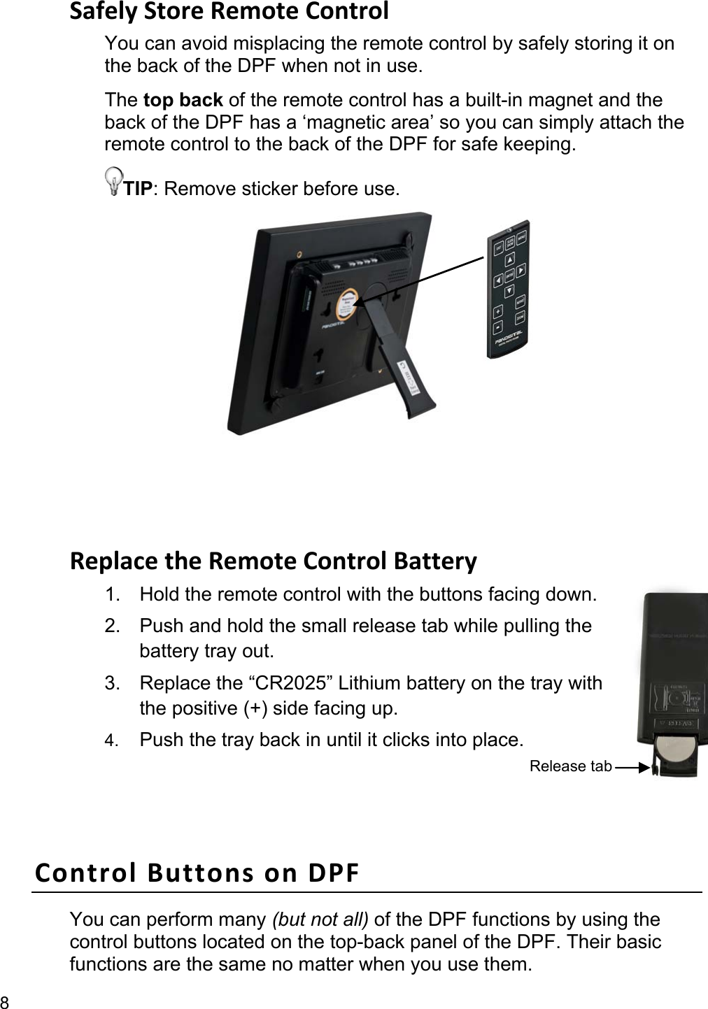 8 Safely Store Remote Control You can avoid misplacing the remote control by safely storing it on the back of the DPF when not in use.   The top back of the remote control has a built-in magnet and the back of the DPF has a ‘magnetic area’ so you can simply attach the remote control to the back of the DPF for safe keeping. TIP: Remove sticker before use.            Replace the Remote Control Battery 1.  Hold the remote control with the buttons facing down. 2.  Push and hold the small release tab while pulling the battery tray out. 3.  Replace the “CR2025” Lithium battery on the tray with the positive (+) side facing up. 4.  Push the tray back in until it clicks into place.  Control Buttons on DPF You can perform many (but not all) of the DPF functions by using the control buttons located on the top-back panel of the DPF. Their basic functions are the same no matter when you use them. Release tab 