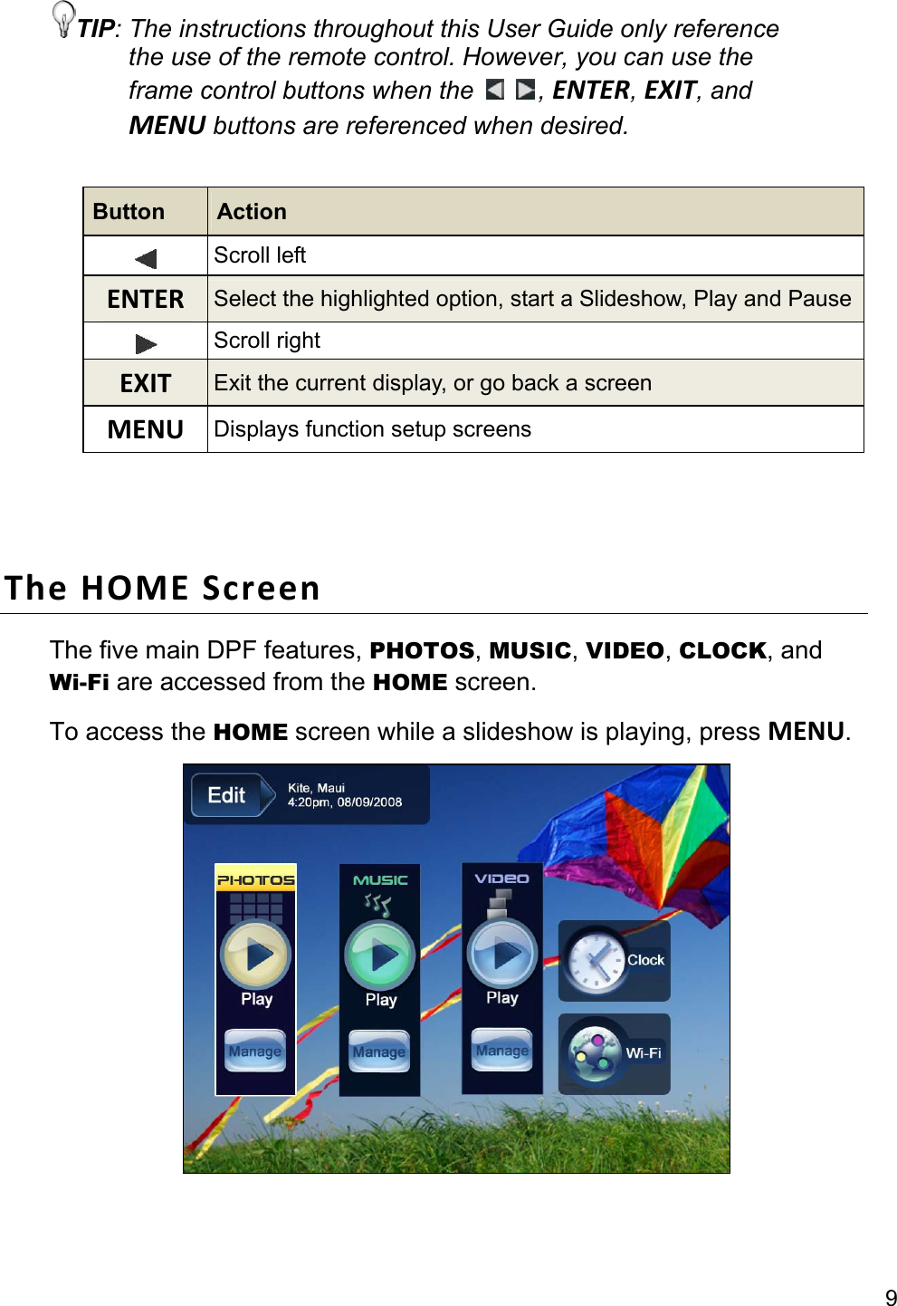 9 TIP: The instructions throughout this User Guide only reference the use of the remote control. However, you can use the frame control buttons when the    , ENTER, EXIT, and MENU buttons are referenced when desired.  Button  Action  Scroll left ENTER  Select the highlighted option, start a Slideshow, Play and Pause Scroll right EXIT  Exit the current display, or go back a screen MENU  Displays function setup screens   The HOME Screen The five main DPF features, PHOTOS, MUSIC, VIDEO, CLOCK, and Wi-Fi are accessed from the HOME screen. To access the HOME screen while a slideshow is playing, press MENU.   