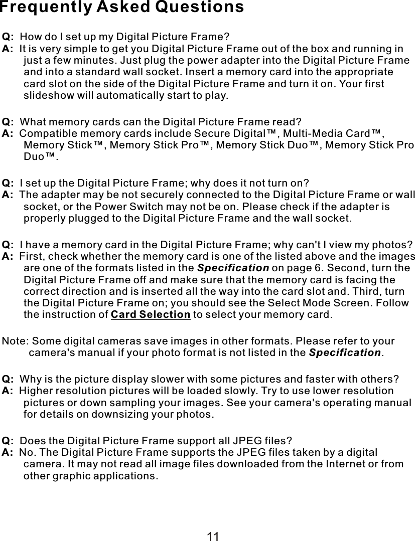 Frequently Asked QuestionsQ:  How do I set up my Digital Picture Frame?A:  It is very simple to get you Digital Picture Frame out of the box and running in just a few minutes. Just plug the power adapter into the Digital Picture Frame and into a standard wall socket. Insert a memory card into the appropriate card slot on the side of the Digital Picture Frame and turn it on. Your first slideshow will automatically start to play.Q:  What memory cards can the Digital Picture Frame read?A:  Compatible memory cards include Secure Digital™, Multi-Media Card™, Memory Stick™, Memory Stick Pro™, Memory Stick Duo™, Memory Stick Pro Duo™.Q:  I set up the Digital Picture Frame; why does it not turn on?A:  The adapter may be not securely connected to the Digital Picture Frame or wall socket, or the Power Switch may not be on. Please check if the adapter is properly plugged to the Digital Picture Frame and the wall socket.Q:  I have a memory card in the Digital Picture Frame; why can&apos;t I view my photos?A:  First, check whether the memory card is one of the listed above and the images are one of the formats listed in the Specification on page 6. Second, turn the Digital Picture Frame off and make sure that the memory card is facing the correct direction and is inserted all the way into the card slot and. Third, turn the Digital Picture Frame on; you should see the Select Mode Screen. Follow the instruction of Card Selection to select your memory card.Note: Some digital cameras save images in other formats. Please refer to your camera&apos;s manual if your photo format is not listed in the Specification.Q:  Why is the picture display slower with some pictures and faster with others?A:  Higher resolution pictures will be loaded slowly. Try to use lower resolution pictures or down sampling your images. See your camera&apos;s operating manual for details on downsizing your photos.Q:  Does the Digital Picture Frame support all JPEG files?A:  No. The Digital Picture Frame supports the JPEG files taken by a digital camera. It may not read all image files downloaded from the Internet or from other graphic applications.11