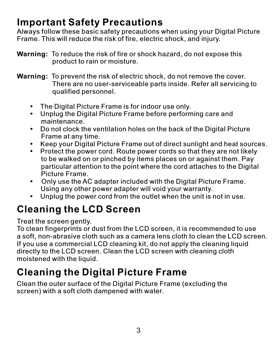 Important Safety PrecautionsAlways follow these basic safety precautions when using your Digital Picture Frame. This will reduce the risk of fire, electric shock, and injury.Warning:  To reduce the risk of fire or shock hazard, do not expose this                    product to rain or moisture.Warning:  To prevent the risk of electric shock, do not remove the cover.                    There are no user-serviceable parts inside. Refer all servicing to                    qualified personnel.           The Digital Picture Frame is for indoor use only.           Unplug the Digital Picture Frame before performing care and              maintenance.           Do not clock the ventilation holes on the back of the Digital Picture              Frame at any time.           Keep your Digital Picture Frame out of direct sunlight and heat sources.           Protect the power cord. Route power cords so that they are not likely              to be walked on or pinched by items places on or against them. Pay              particular attention to the point where the cord attaches to the Digital              Picture Frame.         Only use the AC adapter included with the Digital Picture Frame.      Using any other power adapter will void your warranty.           Unplug the power cord from the outlet when the unit is not in use.Cleaning the LCD ScreenTreat the screen gently.To clean fingerprints or dust from the LCD screen, it is recommended to use a soft, non-abrasive cloth such as a camera lens cloth to clean the LCD screen.If you use a commercial LCD cleaning kit, do not apply the cleaning liquid directly to the LCD screen. Clean the LCD screen with cleaning cloth moistened with the liquid.Cleaning the Digital Picture FrameClean the outer surface of the Digital Picture Frame (excluding the screen) with a soft cloth dampened with water.3