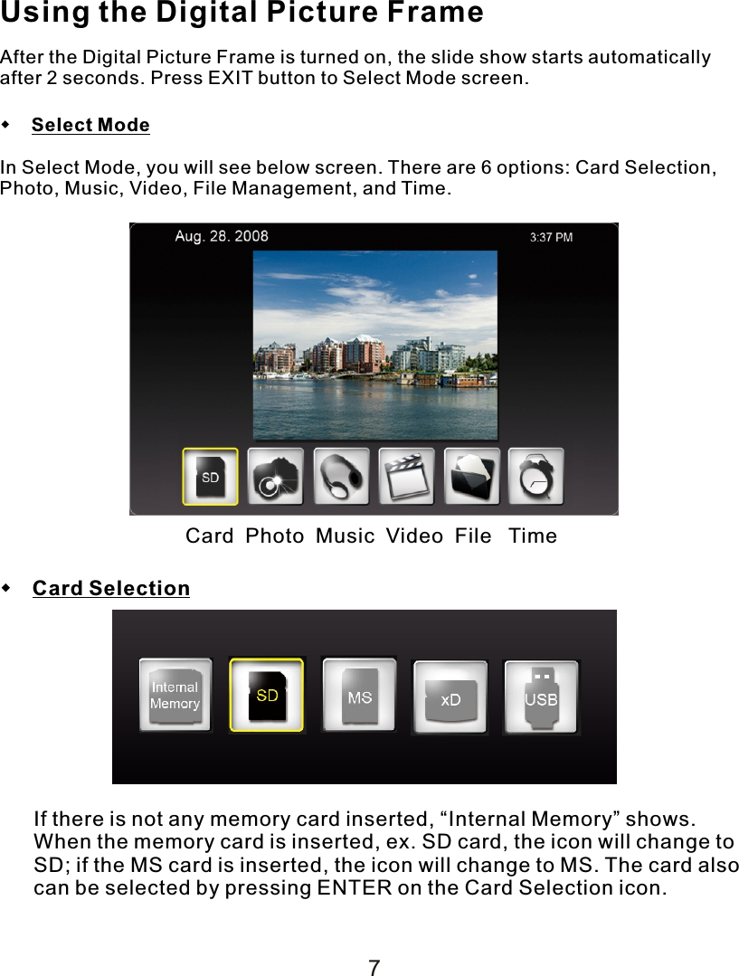 Using the Digital Picture FrameAfter the Digital Picture Frame is turned on, the slide show starts automatically after 2 seconds. Press EXIT button to Select Mode screen.    Select ModeIn Select Mode, you will see below screen. There are 6 options: Card Selection, Photo, Music, Video, File Management, and Time. Card  Photo  Music  Video  File   Time Card SelectionIf there is not any memory card inserted, “Internal Memory” shows. When the memory card is inserted, ex. SD card, the icon will change to SD; if the MS card is inserted, the icon will change to MS. The card also can be selected by pressing ENTER on the Card Selection icon.7