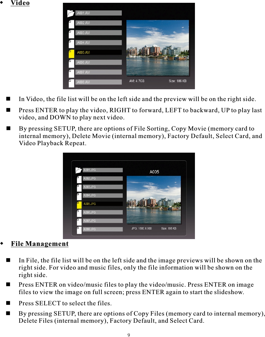  Video  In Video, the file list will be on the left side and the preview will be on the right side. File Management  In File, the file list will be on the left side and the image previews will be shown on the         right side. For video and music files, only the file information will be shown on the         right side.     Press ENTER on video/music files to play the video/music. Press ENTER on image  files to view the image on full screen; press ENTER again to start the slideshow.     Press SELECT to select the files.     By pressing SETUP, there are options of Copy Files (memory card to internal memory),         Delete Files (internal memory), Factory Default, and Select Card.  Press ENTER to play the video, RIGHT to forward, LEFT to backward, UP to play last   video, and DOWN to play next video.  By pressing SETUP, there are options of File Sorting, Copy Movie (memory card to  internal memory), Delete Movie (internal memory), Factory Default, Select Card, and         Video Playback Repeat.